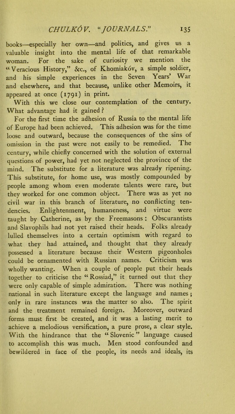 CHULKÖV. ^‘JOURNALS.” 13s books—especially her own—and politics, and gives us a valuable insight into the mental life of that remarkable woman. For the sake of curiosity we mention the “Veracious History,” &c., of Khomiaköv, a simple soldier, and his simple experiences in the Seven Years’ War and elsewhere, and that because, unlike other Memoirs, it appeared at once (1791) in print. With this we dose our contemplation of the Century. What advantage had it gained ? For the first time the adhesion of Russia to the mental life of Europe had been achieved. This adhesion was for the time loose and outward, because the consequences of the sins of omission in the past were not easily to be remedied. The Century, while chiefly concerned with the solution of external questions of power, had yet not neglected the province of the mind, The Substitute for a literature was already ripening. This Substitute, for home use, was mostly compounded by people among whom even moderate talents were rare, but they worked for one common object. There was as yet no civil war in this branch of literature, no conflicting ten- dencies. Enlightenment, humaneness, and virtue were taught by Catherine, as by the Freemasons ; Obscurantists and Slavophils had not yet raised their heads. Folks already lulled themselves into a certain optimism with regard to what they had attained, and thought that they already possessed a literature because their Western pigeonholes could be ornamented with Russian names. Criticism was wholly wanting. When a couple of people put their heads together to criticise the “Rossiad,” it turned out that they were only capable of simple admiration. There was nothing national in such literature except the language and names; only in rare instances was the matter so also. The spirit and the treatment remained foreign. Moreover, outward forms must first be created, and it was a lasting merit to achieve a melodious versification, a pure prose, a clear style. With the hindrance that the “ Slovenic ” language caused to accomplish this was much. Men stood confounded and bewildered in face of the people, its needs and Ideals, its