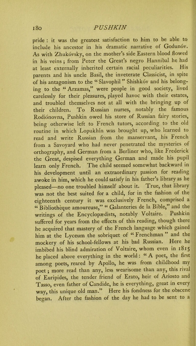 pride : it was the greatest satisfaction to him to be able to include bis ancestor in bis dramatic narrative of Godunov. As witb Zbukovsky, on tbe motber’s side Eastern blood flowed in bis veins ; from Peter tbe Great’s negro Hannibal be bad at least externally inberited certain racial peculiarities. His parents and bis uncle Basil, tbe inveterate Classicist, in spite of bis antagonism to tbe “ Slavopbil ” Sbisbkov and bis belong- ing to tbe “ Arzamas,” were people in good society, lived carelessly for tbeir pleasures, played bavoc witb tbeir estates, and troubled tbemselves not at all witb tbe bringing up of tbeir cbildren. To Russian nurses, notably tbe famous Rodionovna, Pusbkin owed bis störe of Russian fairy stories, being otberwise left to Frencb tutors, according to tbe old routine in wbicb Lopukbln was brougbt up, wbo learned to read and write Russian from tbe manservant, bis Frencb from a Savoyard wbo bad never penetrated tbe mysteries of ortbograpby, and German from a Berliner wbo, like Frederick tbe Great, despised everytbing German and made bis pupil learn only Frencb. Tbe cbild seemed somewbat backward in his development until an extraordinary passion for reading awoke in him, wbicb he could satisfy in his father’s library as he pleased—no one troubled himself about it, True, that library was not the best suited for a cbild, for in the fashion of the eighteenth Century it was exclusively Frencb, comprised a “ Bibliotheque amoureuse,” “ Galanteries de la Bible,” and the writings of the Encyclopaedists, notably Voltaire. Pusbkin sufFered for years from the efifects of this reading, though there he acquired that mastery of the Frencb language wbicb gained him at the Lyceum the sobriquet of “Frenchman” and the mockery of his school-fellows at his bad Russian. Here he imbibed his blind admiration of Voltaire, whom even in 1815 he placed above everytbing in the world: “ A poet, the first among poets, reared by Apollo, he was from childhood my poet; more read than any, less wearisome than any, this rival of Euripides, the tender friend of Erato, heir of Ariosto and Tasso, even father of Candide, he is everytbing, great in every way, this unique old man.” Here his fondness for the obscene began. After the fashion of the day he bad to be sent to a