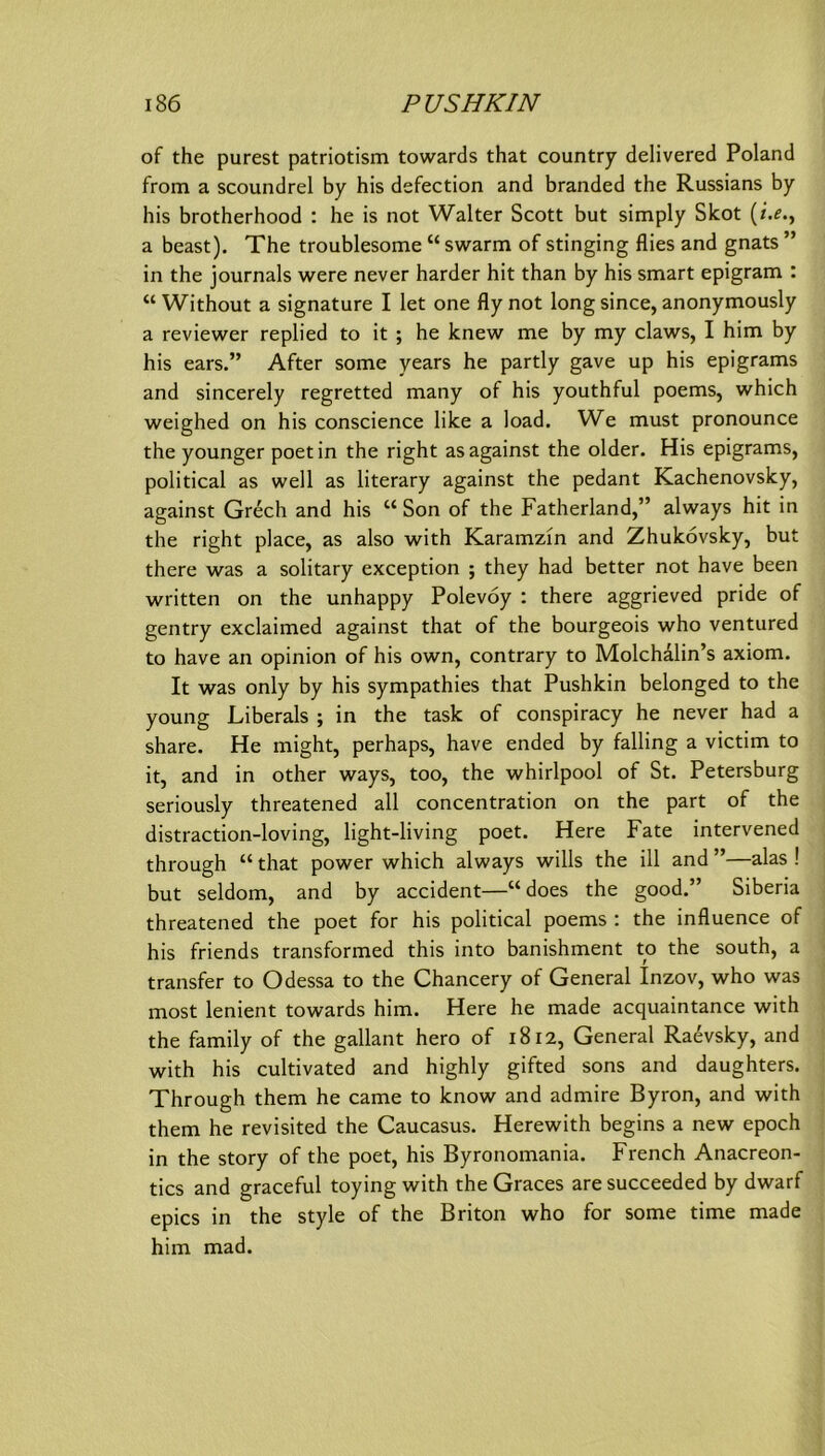 of the purest patriotism towards that country delivered Poland from a scoundrel by bis defection and branded the Russians by his brotherhood : he is not Walter Scott but simply Skot a beast). The troublesome “ swarm of stinging flies and gnats ” in the Journals were never harder hit than by his smart epigram : “ Without a Signatare I let one fly not long since, anonymously a reviewer replied to it ; he knew me by my claws, I him by his ears.” After some years he partly gave up his epigrams and sincerely regretted many of his youthful poems, which weighed on his conscience like a load. We must pronounce the younger poetin the right asagainst the older. His epigrams, political as well as literary against the pedant Kachenovsky, against Grech and his “ Son of the Fatherland,” always hit in the right place, as also with Karamzm and Zhukövsky, but there was a solitary exception ; they had better not have been written on the unhappy Polevoy : there aggrieved pride of gentry exclaimed against that of the bourgeois who ventured to have an opinion of his own, contrary to Molchalin’s axiom. It was only by his sympathies that Pushkin belonged to the young Liberais ; in the task of conspiracy he never had a share. He might, perhaps, have ended by falling a victim to it, and in other ways, too, the Whirlpool of St. Petersburg seriously threatened all concentration on the part of the distraction-loving, light-living poet. Here Fate intervened through “ that power which always wills the ill and ”—alas ! but seldom, and by accident—“ does the good.” Siberia threatened the poet for his political poems : the influence of his friends transformed this into banishment to the south, a transfer to Odessa to the Chancery of General Inzov, who was most lenient towards him. Here he made acquaintance with the family of the gallant hero of 1812, General Ra^vsky, and with his cultivated and highly gifted sons and daughters. Through them he came to know and admire Byron, and with them he revisited the Caucasus. Herewith begins a new epoch in the story of the poet, his Byronomania. French Anacreon- tics and graceful toying with the Graces are succeeded by dwarf epics in the style of the Briton who for some time made him mad.