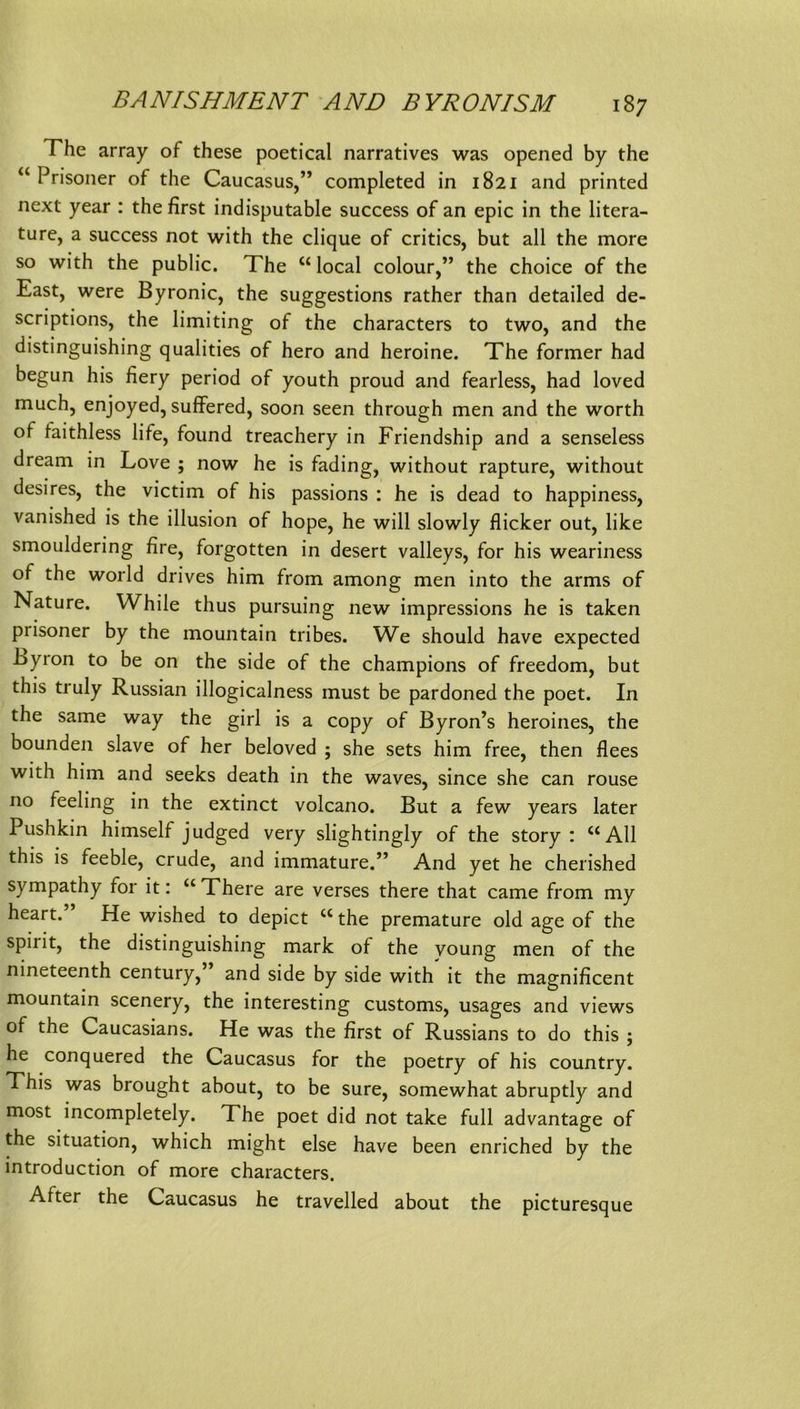 The array of these poetical narratives was opened by the “ Prisoner of the Caucasus,” completed in 1821 and printed next year : the first indisputable success of an epic in the litera- ture, a success not with the clique of critics, but all the more so with the public. The “ local colour,” the choice of the East, were Byronic, the suggestions rather than detailed de- scriptions, the limiting of the characters to two, and the distinguishing qualities of hero and heroine. The former had begun his fiery period of youth proud and fearless, had loved much, enjoyed, suffered, soon seen through men and the worth of faithless life, found treachery in Friendship and a senseless dream in Love ; now he is fading, without rapture, without desires, the victim of his passions ; he is dead to happiness, vanished is the illusion of hope, he will slowly flicker out, like smouldering fire, forgotten in desert valleys, for his weariness of the World drives him from among men into the arms of Nature. While thus pursuing new impressions he is taken prisoner by the mountain tribes. We should have expected Byron to be on the side of the Champions of freedom, but this truly Russian illogicalness must be pardoned the poet. In the Same way the girl is a copy of Byron’s heroines, the bounden slave of her beloved ; she sets him free, then flees with him and seeks death in the waves, since she can rouse no feeling in the extinct volcano. But a few years later Pushkin himself judged very slightingly of the story : “All this is feeble, crude, and immature.” And yet he cherished sympathy for it: “There are verses there that came from my heart. He wished to depict “ the premature old age of the Spirit, the distinguishing mark of the voung men of the nineteenth Century,’ and side by side with it the magnificent mountain scenery, the interesting customs, usages and views of the Caucasians. He was the first of Russians to do this ; he conquered the Caucasus for the poetry of his country. This was brought about, to be sure, somewhat abruptly and most incompletely. The poet did not take full advantage of the Situation, which might eise have been enriched by the introduction of more characters. After the Caucasus he travelled about the picturesque