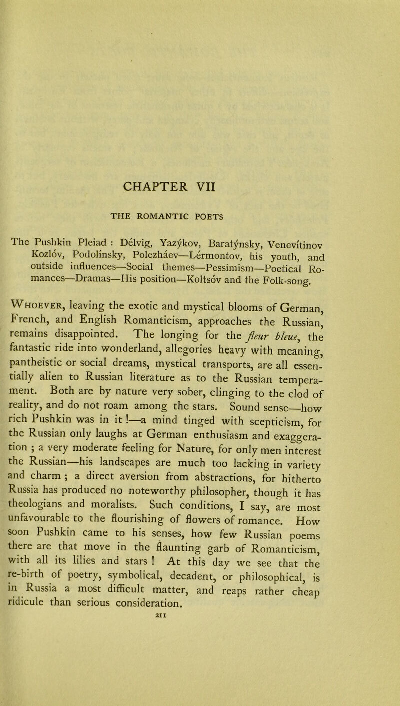 CHAPTER VII THE ROMANTIC POETS The Pushkin Pleiad : Delvig, Yazykov, Baratynsky, Venevi'tinov Kozlov, PodoHnsky, Polezhäev—Lermontov, his youth, and Outside influences—Social theines—Pessimism—Poetical Ro- raances—Dramas—His position—Koltsov and the Folk-song, Whoever, leaving the exotic and mystical blooms of German, French, and English Romanticism, approaches the Russian, remains disappointed. The longing for the ßeuv bleue^ the fantastic ride into wonderland, allegories heavy with meaning, pantheistic or social dreams, mystical transports, are all essen- tially allen to Russian literature as to the Russian tempera- ment. Both are by nature very sober, clinging to the clod of reality, and do not roam among the stars. Sound sense—how rieh Pushkin was in it!—a mind tinged with scepticism, for the Russian only laughs at German enthusiasm and exaggera- tion ; a very moderate feeling for Nature, for only men interest the Russian—his landscapes are much too lacking in variety and charm ; a direct aversion from abstractions, for hitherto Russia has produced no noteworthy philosopher, though it has theologians and moralists. Such conditions, I say, are most unfavourable to the flourishing of flowers of romance. How soon Pushkin came to his senses, how few Russian poems there are that move in the flaunting garb of Romanticism, with all its lilies and stars ! At this day we see that the re-birth of poetry, symbolical, decadent, or philosophical, is in Russia a most difficult matter, and reaps rather cheap ridicule than serious consideration. 2II