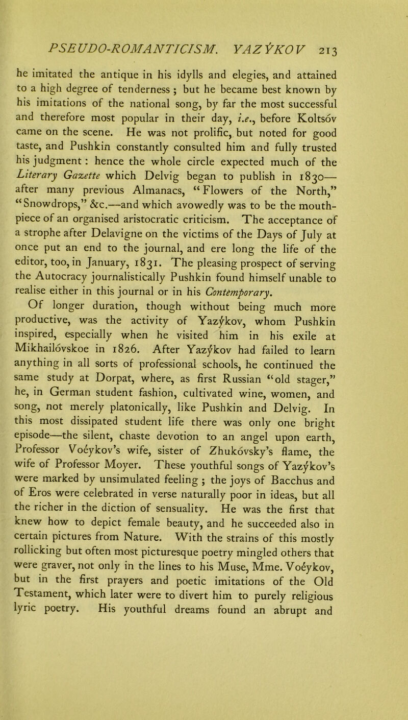 he imitated the antique in his idylls and elegies, and attained to a high degree of tenderness ; but he became best known by his imitations of the national song, by far the most successful and therefore most populär in their day, i.e,^ before Koltsöv came on the scene. He was not prolific, but noted for good taste, and Pushkin constantly consulted him and fully trusted his judgment: hence the whole circle expected much of the Literary Galette which Delvig began to publish in 1830— after many previous Almanacs, “ Flowers of the North,” “Snowdrops,” &c.—and which avowedly was to be the mouth- piece of an organised aristocratic criticism. The acceptance of a Strophe after Delavigne on the victims of the Days of July at once put an end to the Journal, and ere long the life of the editor, too, in January, 1831. The pleasing prospect of serving the Autocracy journalistically Pushkin found himself unable to realise either in this Journal or in his Contemporary. Of longer duration, though without being much more productive, was the activity of Yazykov, whom Pushkin inspired, especially when he visited him in his exile at Mikhailovskoe in 1826. After Yazj^kov had failed to learn anything in all sorts of professional schools, he continued the same study at Dorpat, where, as first Russian “old stager,” he, in German Student fashion, cultivated wine, women, and song, not merely platonically, like Pushkin and Delvig. In this most dissipated Student life there was only one bright episode—the silent, chaste devotion to an angel upon earth, Professor Yoeykov’s wife, sister of Zhukövsky’s flame, the wife of Professor Moyer. These youthful songs of Yazykov’s were marked by unsimulated feeling ; the Joys of Bacchus and of Eros were celebrated in verse naturally poor in ideas, but all the richer in the diction of sensuality. He was the first that knew how to depict female beauty, and he succeeded also in certain pictures from Nature. With the strains of this mostly rollicking but often most picturesque poetry mingled others that were graver, not only in the lines to his Muse, Mme. Vo^ykov, but in the first prayers and poetic imitations of the Old Testament, which later were to divert him to purely religious lyric poetry. His youthful dreams found an abrupt and