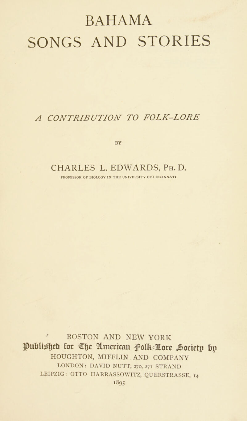 BAHAMA SONGS AND STORIES A CONTRIBUTION TO FOLK-LORE BY CHARLES L. EDWARDS, Ph. D. PROFESSOR OF BIOLOGY IN THE UNIVERSITY OF CINCINNATI ^ BOSTON AND NEW YORK for €f)c ^Unitritan f olhiHorc ^ocictp 6p HOUGHTON, MIFFLIN AND COMPANY LONDON: DAVID NUTT, 270, 271 STRAND LEIPZIG: OTTO HARRASSOWITZ, QUERSTRASSE, 14 1895