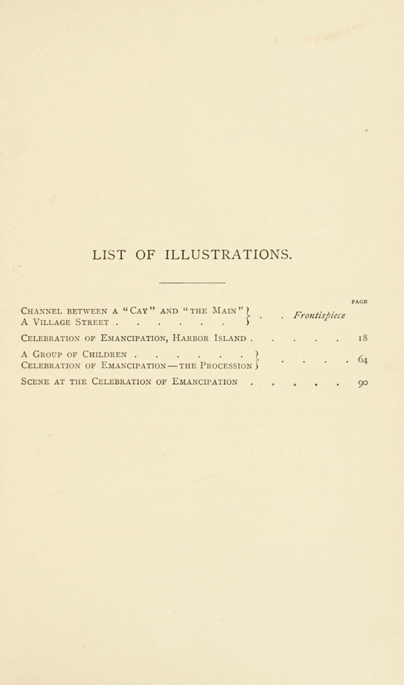 f LIST OF ILLUSTRATIONS. Channel between a “ Cay and “ the Main ” A Village Street Celebration of Emancipation, Harbor Island 1 ■ A Group of Children > Celebration of Emancipation — the Procession) . Frontispiece PAGE i8 . 64 Scene at the Celebration of Emancipation 90