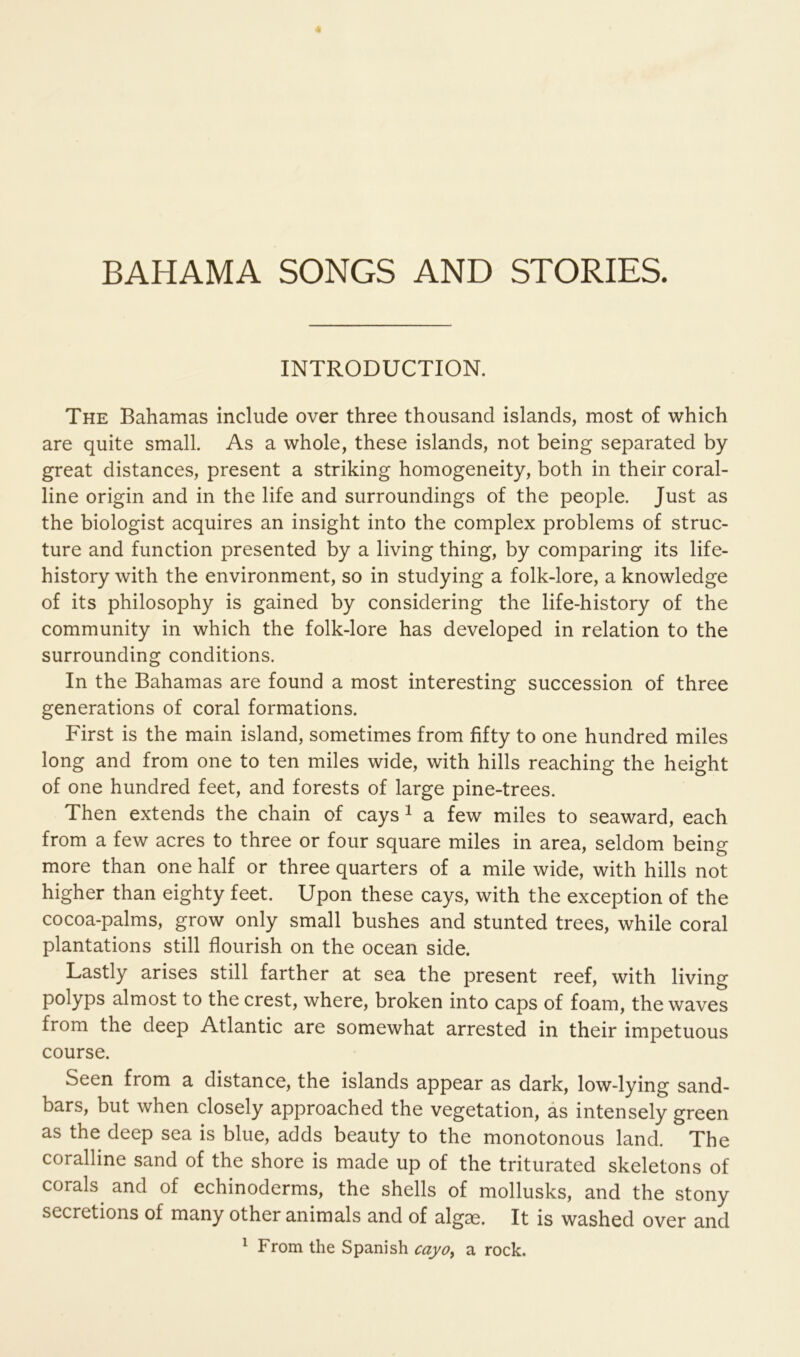 BAHAMA SONGS AND STORIES. INTRODUCTION. The Bahamas include over three thousand islands, most of which are quite small. As a whole, these islands, not being separated by great distances, present a striking homogeneity, both in their coral- line origin and in the life and surroundings of the people. Just as the biologist acquires an insight into the complex problems of struc- ture and function presented by a living thing, by comparing its life- history with the environment, so in studying a folk-lore, a knowledge of its philosophy is gained by considering the life-history of the community in which the folk-lore has developed in relation to the surrounding conditions. In the Bahamas are found a most interesting succession of three generations of coral formations. First is the main island, sometimes from fifty to one hundred miles long and from one to ten miles wide, with hills reaching the height of one hundred feet, and forests of large pine-trees. Then extends the chain of cays ^ a few miles to seaward, each from a few acres to three or four square miles in area, seldom being more than one half or three quarters of a mile wide, with hills not higher than eighty feet. Upon these cays, with the exception of the cocoa-palms, grow only small bushes and stunted trees, while coral plantations still flourish on the ocean side. Lastly arises still farther at sea the present reef, with living polyps almost to the crest, where, broken into caps of foam, the waves from the deep Atlantic are somewhat arrested in their impetuous course. Seen from a distance, the islands appear as dark, low-lying sand- bars, but when closely approached the vegetation, as intensely green as the deep sea is blue, adds beauty to the monotonous land. The coralline sand of the shore is made up of the triturated skeletons of corals^ and of echinoderms, the shells of mollusks, and the stony secretions of many other animals and of algae. It is washed over and ^ From the Spanish cayo^ a rock.