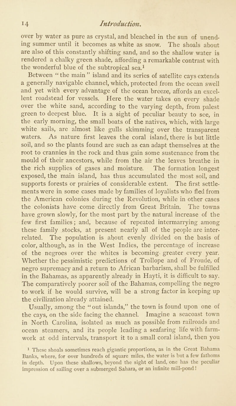 over by water as pure as crystal, and bleached in the sun of unend- ing summer until it becomes as white as snow. The shoals about are also of this constantly shifting sand, and so the shallow water is rendered a chalky green shade, affording a remarkable contrast with the wonderful blue of the subtropical sea.^ Between “ the main ” island and its series of satellite cays extends a generally navigable channel, which, protected from the ocean swell and yet with every advantage of the ocean breeze, affords an excel- lent roadstead for vessels. Here the water takes on every shade over the white sand, according to the varying depth, from palest green to deepest blue. It is a sight of peculiar beauty to see, in the early morning, the small boats of the natives, which, with large white sails, are almost like gulls skimming over the transparent waters. As nature first leaves the coral island, there is but little soil, and so the plants found are such as can adapt themselves at the root to crannies in the rock and thus gain some sustenance from the mould of their ancestors, while from the air the leaves breathe in the rich supplies of gases and moisture. The formation longest exposed, the main island, has thus accumulated the most soil, and supports forests or prairies of considerable extent. The first settle- ments were in some cases made by families of loyalists who fled from the American colonies during the Revolution, while in other cases the colonists have come directly from Great Britain. The towns have grown slowly, for the most part by the natural increase of the few first families ; and, because of repeated intermarrying among these family stocks, at present nearly all of the people are inter- related. The population is about evenly divided on the basis of color, although, as in the West Indies, the percentage of increase of the negroes over the whites is becoming- greater every year. Whether the pessimistic predictions of Trollope and of Froude, of negro supremacy and a return to African barbarism, shall be fulfilled in the Bahamas, as apparently already in Hayti, it is difficult to say. The comparatively poorer soil of the Bahamas, compelling the negro to work if he would survive, will be a strong factor in keeping up the civilization already attained. Usually, among the “out islands,” the town is found upon one of the cays, on the side facing the channel. Imagine a seacoast town in North Carolina, isolated as much as possible from railroads and ocean steamers, and its people leading a seafaring life with farm- work at odd intervals, transport it to a small coral island, then you ^ These shoals sometimes reach gigantic proportions, as in the Great Bahama Banks, where, for over hundreds of square miles, the water is but a few fathoms in depth. Upon these shallows, beyond the sight of land, one has the peculiar impression of sailing over a submerged Sahara, or an infinite mill-pond!
