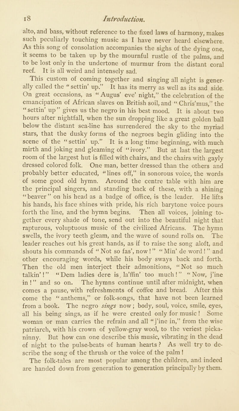alto, and bass, without reference to the fixed laws of harmony, makes such peculiarly touching music as I have never heard elsewhere. As this song of consolation accompanies the sighs of the dying one, it seems to be taken up by the mournful rustle of the palms, and to be lost only in the undertone of murmur from the distant coral reef. It is all weird and intensely sad. This custom of coming together and singing all night is gener- ally called the settin’ up/’ It has its merry as well as its sad side. On great occasions, as “ Augus’ eve’ night,” the celebration of the emancipation of African slaves on British soil, and Chris’mus,” the “settin’ up” gives us the negro in his best mood. It is about two hours after nightfall, when the sun dropping like a great golden ball below the distant sea-line has surrendered the sky to the myriad stars, that the dusky forms of the negroes begin gliding into the scene of the settin’ up.” It is a long time beginning, with much mirth and joking and gleaming of “ivory.” But at last the largest room of the largest hut is filled with chairs, and the chairs with gayly dressed colored folk. One man, better dressed than the others and probably better educated, “ lines off,” in sonorous voice, the words of some good old hymn. Around the centre table with him are the principal singers, and standing back of these, with a shining “beaver” on his head as a badge of office, is the leader. He lifts his hands, his face shines with pride, his rich barytone voice pours forth the line, and the hymn begins. Then all voices, joining to- gether every shade of tone, send out into the beautiful night that rapturous, voluptuous music of the civilized Africans. The hymn swells, the ivory teeth gleam, and the wave of sound rolls on. The leader reaches out his great hands, as if to raise the song aloft, and shouts his commands of “ Not so fas’, now ! ” “ Min’ de word ! ” and other encouraging words, while his body sways back and forth. Then the old men interject their admonitions, “Not so much talkin’!” “Dem ladies dere is, la’ffin’ too much!” “Now, j’ine in ! ” and so on. The hymns continue until after midnight, when comes a pause, with refreshments of coffee and bread. After this come the “ anthems,” or folk-songs, that have not been learned from a book. The negro sings now; body, soul, voice, smile, eyes, all his being sings, as if he were created only for music ! Some woman or man carries the refrain and all “j’ine in,” from the wise patriarch, with his crown of yellow-gray wool, to the veriest picka- ninny. But how can one describe this music, vibrating in the dead of night to the pulse-beats of human hearts ? As well try to de- scribe the song of the thrush or the voice of the palm ! The folk-tales are most popular among the children, and indeed are handed down from generation to generation principally by them.