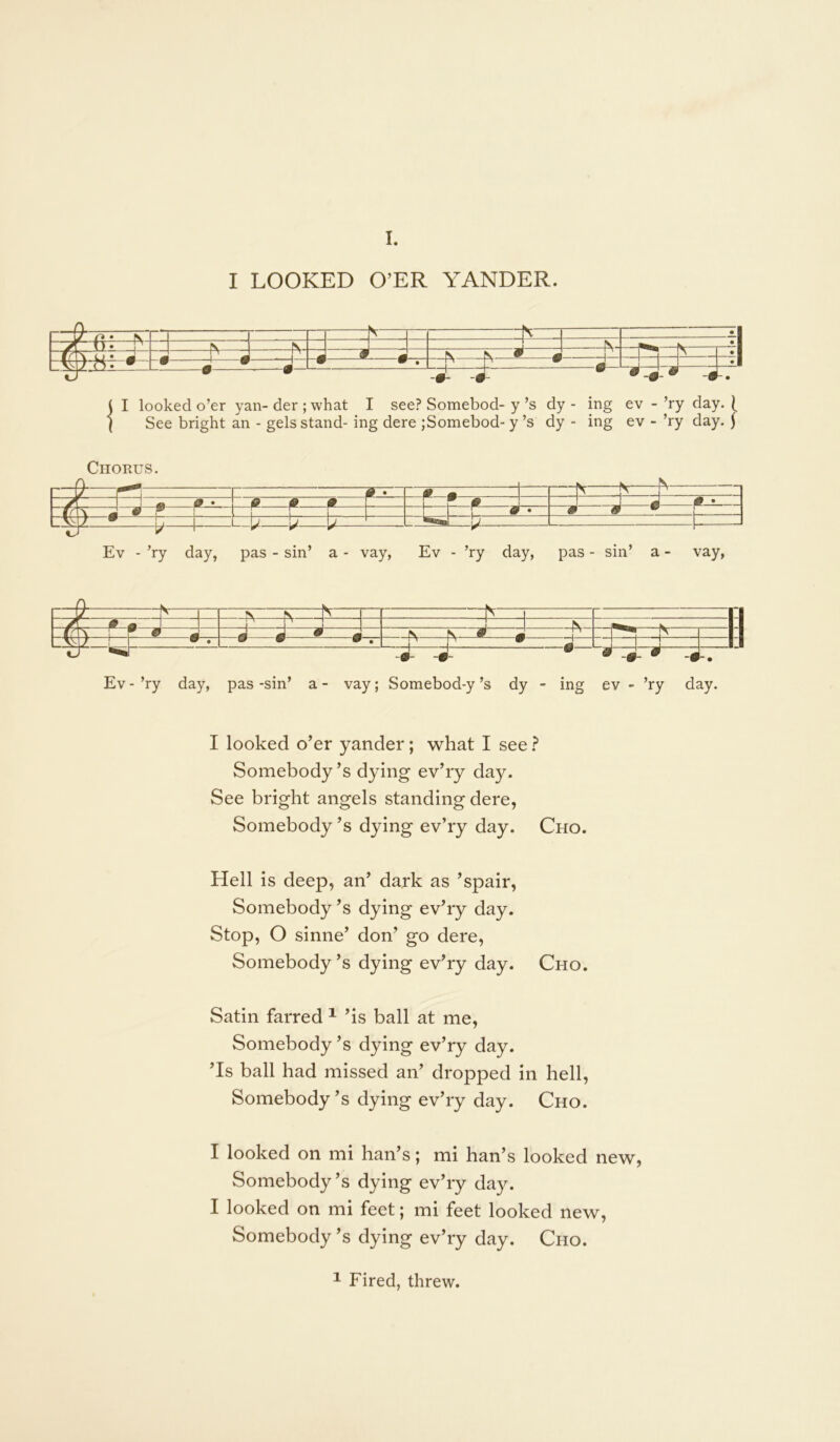 I. I LOOKED O’ER YANDER. ( I looked o’er yan- der ; what I see? Somebod- y’s dy - ing ev - ’ry day. ^ I See bright an - gels stand- ing dere ;Somebod- y’s dy - ing ev - ’ry day. ^ Chorus. s~r — J # ^ • ^ ^ ^ r —i F ^ ^ . J J J LAMZ LJ bir tr - t : - ■ t = Ev - ’ry day, pas - sin’ a - vay, Ev - ’ry day, pas - sin’ a - vay, r f - 1 V ;i 1:4 ^ ^ —J « ^ •. ^ N—^ # 1— i*— J Ev - ’ry day, pas -sin’ a - vay; Somebod-y’s dy - ing ev - ’ry day. I looked o’er yander; what I see ? Somebody’s dying ev’ry day. See bright angels standing dere, Somebody’s dying ev’ry day. Cho. Hell is deep, an’ dark as ’spair. Somebody’s dying ev’ry day. Stop, O sinne’ don’ go dere. Somebody’s dying ev’ry day. Cho. Satin farred ^ ’is ball at me. Somebody’s dying ev’ry day. ’Is ball had missed an’ dropped in hell. Somebody’s dying ev’ry day. Cho. I looked on mi ban’s; mi ban’s looked new, Somebody’s dying ev’ry day. I looked on mi feet; mi feet looked new. Somebody’s dying ev’ry day. Cho. ^ Fired, threw.