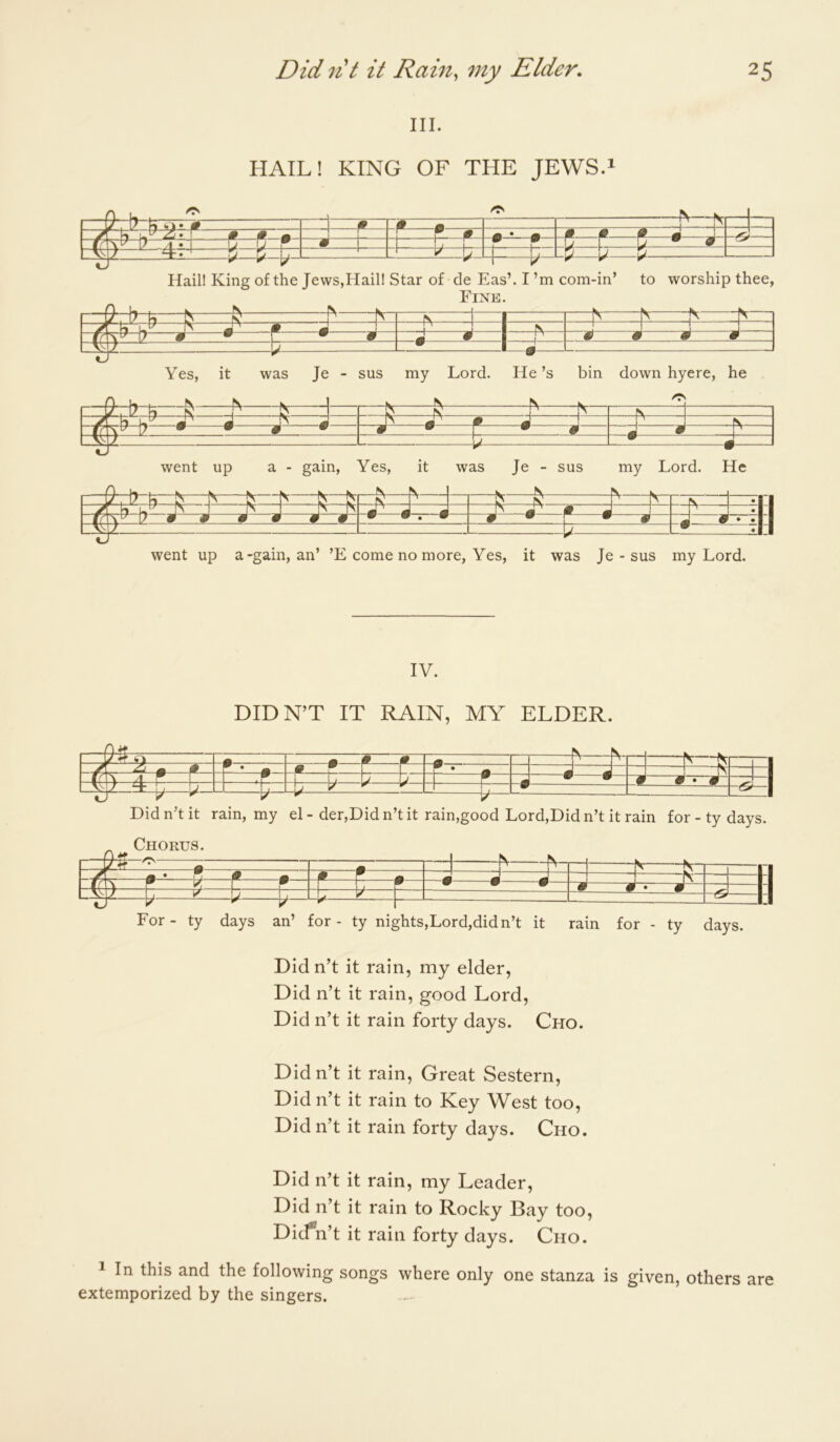 III. HAIL! KING OF THE JEWS.i Yes, it was Je - sus my Lord. He’s bin down hyere, he fV ^ ^ Nr— n. -I 1 ^ ^ i n m m A J - m P m J 7 • • W • # • r • # ( m 1 1 ' • • went up a - gain, Yes, it was Je - sus my Lord. He ^ I (V I • vf 7 A J ^ m ^ M I J • m m m m # m w V • V # • # J 0 • • _ • went up a-gain, an’ ’E come no more, Yes, it was Je - sus my Lord, IV. DIDN’T IT RAIN, MY ELDER. p • ? f H -I b' b ? L -P • • d • p Did n’t it rain, my el-der,Did n’t it rain,good Lord,Did n’t it rain for-ty days. Chorus. 0- ITT -V Nr- 1 A * V4 > • jp r m J J d “1 ^ > A 4 1 ^ I I I 0 0 0 P d-r-—M : -<& For- ty days an’ for - ty nights,Lord,didn’t it rain for - ty days. Didn’t it rain, my elder. Did n’t it rain, good Lord, Did n’t it rain forty days. Cho. Did n’t it rain. Great Sestern, Did n’t it rain to Key West too. Did n’t it rain forty days. Cho. Did n’t it rain, my Leader, Did n’t it rain to Rocky Bay too, Dicfn’t it rain forty days. Cho. ^ In this and the following songs where only one stanza is given, others are extemporized by the singers.