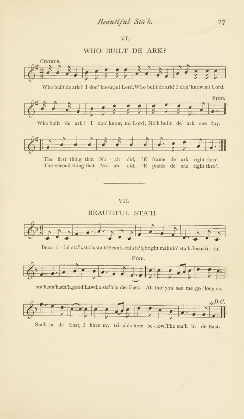 VI. WHO BUILT DE ARK.? Chorus. ^ N y #f s' ’ ^ N -1 - - # JZZ3 • # m 1 ^ V. y, TT m m Lia — y 1/' '/ y- ^ 9 ^^^ Who built de ark} I don’ know,mi Lord.Who built de ark? I don’ know,mi Lord. Fine. n A A A 0 ^ 7T j A ^ w w m \ 1 1 ^ k L k u k P 4 • —U U ^ ^ V --b W Who built de ark? I don’know, mi Lord; No’h built de ark one day. *■ ^ ^ ^^ ■■ N N r -A -i A *n X 2 r •M W WWW * •II -W- The first thing that No - ah did, ’E frame de ark right thro’. The second thing that No - ah did, ’E plank de ark right thro’. VII. BEAUTIFUL STA’H. / - -N . i f -fs- - ■ — - A -4^—^ zj. •Ki z4 i ^—4 •-L • * ■> Beau- ti - ful sta’h,sta’h,sta’h!Beauti- £ul sta’h,bright mahnin’ sta’h.Beau-ti * ful Fine. -y -M T i—p. m -» 1 /t 9 P ' ■jP~‘ “f f~W^ A «_ 9- * • W ^ 1 ^ J 1 ^ r* ^ m W'~ 1 F— sta’h,sta’h,sta’h,good Lawd,a sta’h in der East. Al-tho’you see me go ’long so, ^ r -f*—^ =?~i* f • -N- 1-11 4 i —U b* -Err 1 —#— Sta h in de East, I have my tri -ahls here be - low,The sta’h in de East.