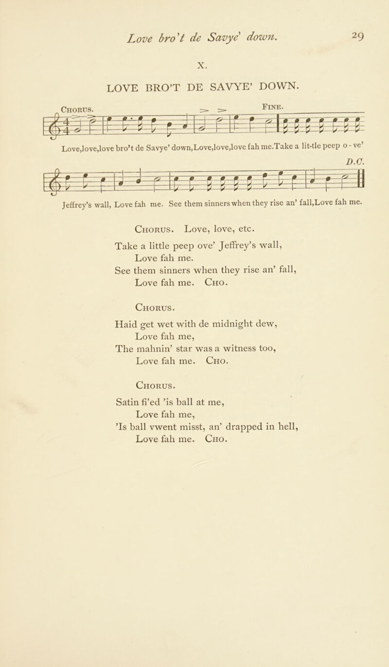 X. LOVE BRO’T DE SAVYE’ DOWN. g Chorus. Fine. feSEi: L ^^ H W,—K— Love,love,love bro’t de Savye’ down,Love,love,love fah me.Take a lit-tle peep o - ve’ D.C. =d : = s ai a a • w 0 w - / ^^^^t 4: Jeffrey’s wall. Love fah me. See them sinners when they rise an’ fall,Love fah me. Chorus. Love, love, etc. Take a little peep ove’ Jeffrey’s wall. Love fah me. See them sinners when they rise an’ fall. Love fah me. Cho. Chorus. Haid get wet with de midnight dew. Love fah me. The maimin’ star was a witness too. Love fah me. Cho. Chorus. Satin fi’ed ’is ball at me. Love fah me, ’Is ball vwent misst, an’ drapped in hell, Love fah me. Cho.