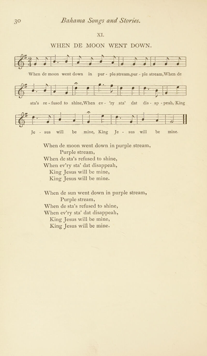 XI. WHEN DE MOON WENT DOWN. -A N A- •— -A ^ ^ - —lir w w w W w - W“ When de moon went down in pur - pie stream,pur - pie stream,When de -• 0 -f r.. - •——•— H 0 J : d - -P-- —1 -• sta’s re - fused to shine,When ev - ’ry sta’ dat dis - ap - peah. King Je - sus will be mine, King Je - sus will be mine. When de moon went down in purple stream, Purple stream, When de sta’s refused to shine. When ev’ry sta’ dat disappeah. King Jesus will be mine. King Jesus will be mine. When de sun went down in purple stream, Purple stream. When de sta’s refused to shine. When ev’ry sta’ dat disappeah. King Jesus will be mine. King Jesus will be mine.