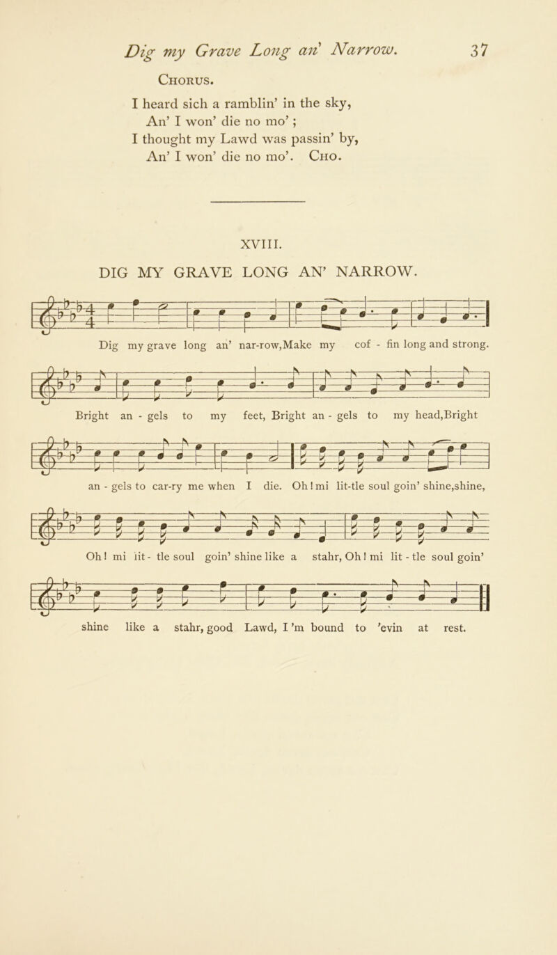 Chorus. I heard sich a ramblin’ in the sky, An’ I won’ die no mo’; I thought my Lawd was passin’ by, An’ I won’ die no mo’. Cho. XVIII. DIG MY GRAVE LONG AN’ NARROW. m m ^ \ r f ^ J • f =- H—^ 1 ^ r * Dig my grave long an’ nar-row,Make my cof - fin long and strong. r 1 -N-n yr hi L.^ 9 P ^ P J * J . j jj m ' m  r —r w w 9 9 J 0 ^ • ±i b ^ b^i:: Bright an - gels to my feet, Bright an - gels to my head,Bright 0 ^ iN 9 h P P P m m ^ 0 m Lj^ 1 ' ^ • _l _l J «J F F 9 9 - an - gels to car-ry me when I die. Oh ! mi lit-tle soul goin’ shine,shine. zzbrti 0 « “N P 0 # 9 m m ^ ' ij; k D • S V ^ ^ V—% Oh! mi lit- tie soul goin’shine like a stahr, Ohimi lit-tle soul goin’ ^—r-n ^ ^ II —A ^ \r M “ “ .1 1 1 W~* ~P m m ^ N II 7 r h ^ h h— F— F • 0 g N ^ u ^ ' IJ shine like a stahr, good Lawd, I’m bound to ’evin at rest.