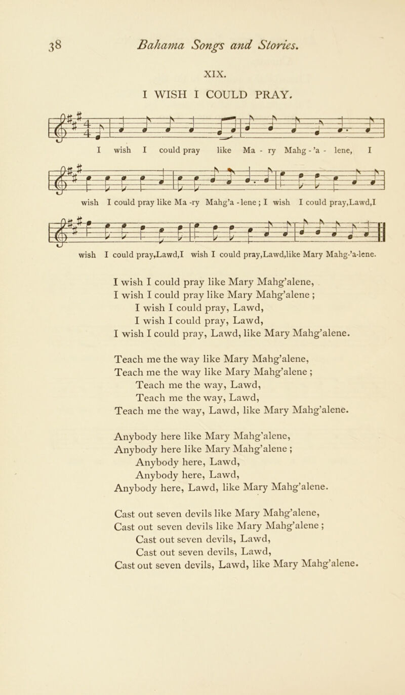 XIX. I WISH I COULD PRAY. ^ « A ^ TI ^ ^ jJ M 1 1 • J ir \ ^ ^ 1 1 r • 1 1 9 S T y V wish I could pray like Ma -ry Mahg’a -lene ; I wish I could pray,Lawd,I ^ • Pi ■■■ h- fr ? ^ P - ■| 1 —r—S— -•—•—9 J J -h b* • e—0—K wish I could pray,Lawd,I wish I could pray,Lawd,like Mary Mahg-’a-lene. I wish I could pray like Mary Mahg’alene, I wish I could pray like Mary Mahg’alene ; I wish I could pray, Lawd, I wish I could pray, Lawd, I wish I could pray, Lawd, like Mary Mahg’alene. Teach me the way like Mary Mahg’alene, Teach me the way like Mary Mahg’alene ; Teach me the way, Lawd, Teach me the way, Lawd, Teach me the way, Lawd, like Mary Mahg’alene. Anybody here like Mary Mahg’alene, Anybody here like Mary Mahg’alene ; Anybody here, Lawd, Anybody here, Lawd, Anybody here, Lawd, like Mary Mahg’alene. Cast out seven devils like Mary Mahg’alene, Cast out seven devils like Mary Mahg’alene ; Cast out seven devils, Lawd, Cast out seven devils, Lawd, Cast out seven devils, Lawd, like Mary Mahg’alene.