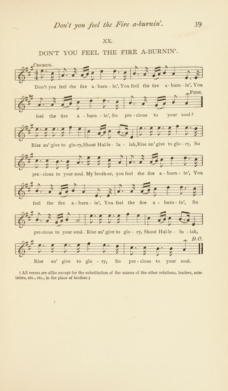 XX. DON’T YOU FEEL THE FIRE A-BURNIN’, -Chorus. -b'- ^_L ^ Don’t you feel the fire a-burn - in’, You feel the fire a-burn - in , You :^=l5=pa: /TV Fine, feel the fire a - burn - in’, So pre - cions to your soul ? 9— - f •- ^ ■•-- 9 F ^^^^ ^ _L'^ : ^—-J Rise an’give to glo-ry,Shout Hal-le - lu - iah,Rise an’give to glo - ry. So ^ • M 1— V V )/- -V- pre-cious to your soul. My broth-er, you feel the fire a - burn - in’, You =i= -N- ^^»——• P— feel the fire a - burn - in’. You feel the fire a - burn - in’. So itfe: 3t —N- —F—M V.— pre-cious to your soul. Rise an’ give to glo - ry. Shout Hal-le - lu - iah, D.O. /TV S- Rise an’ give to glo - ry, So pre - cious to your soul. (All verses are alike except for the substitution of the names of the other relations, leaders, min- isters, etc., etc., in the place of brother.)