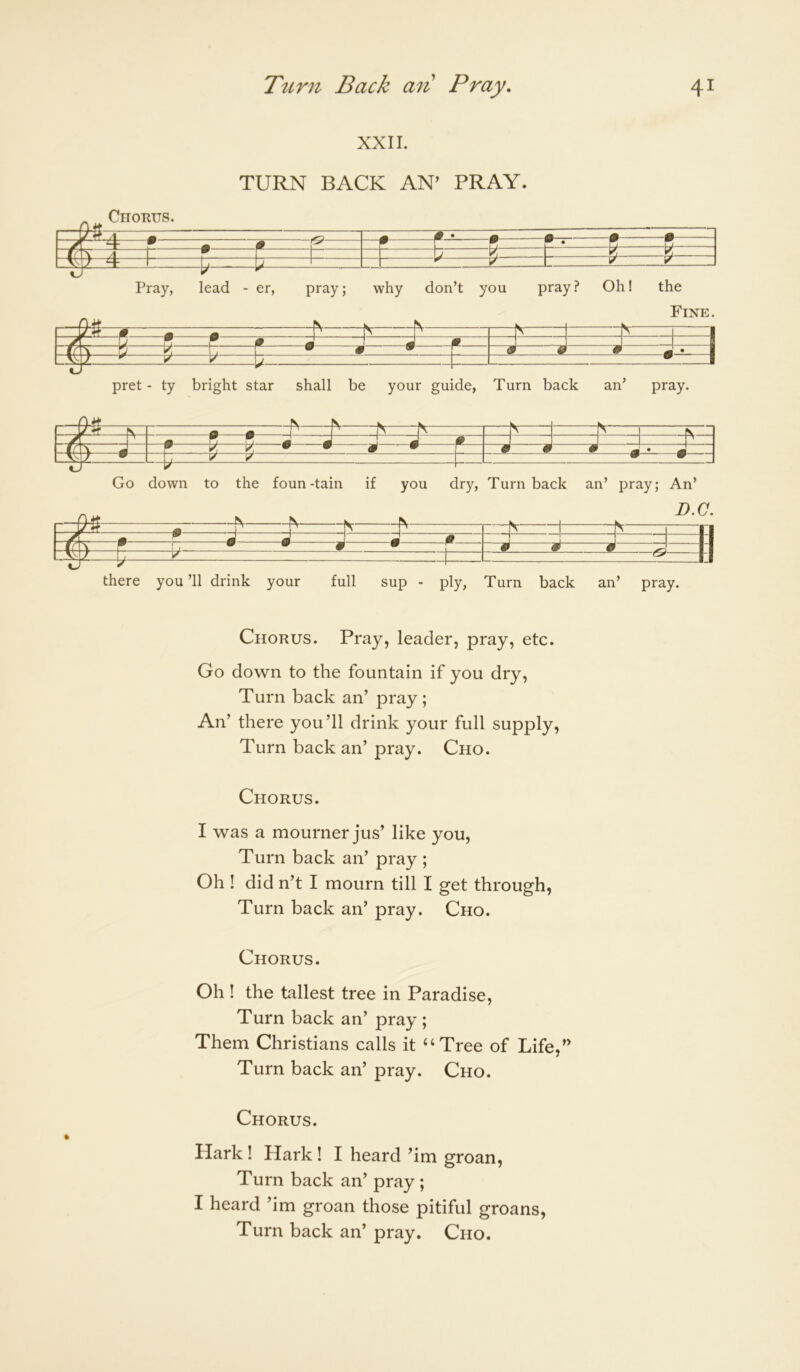 XXII. TURN BACK AN’ PRAY. Chorus. “•——f • ■ V ' Pray, lead - er, pray; why don’t you pray? Oh! the Fine. —^ “1 1 / ^ D J J J m 1 t( T S ^ r 1 • • 1 ^ na a - 1 2 5 if: pret - ty bright star shall be your guide, Turn back an’ pray. r-^S—in A _ -N V—i -h- /T ^ w m —1 1 1^ (? K M w - 1 k • • a • 9 9 9 ^ • J 1 y Go down to the foun-tain if you dry. Turnback an’ pray; An’ zjnt 0 II T T T 1 ./[ 0 . r _ . ..J J J J a “1 —1 H f£\\ r I • • a • ^ 9 9 9 IW ^ ^ tl there you ’ll drink your full sup - ply, Turn back an’ pray. Chorus. Pi*ay, leader, pray, etc. Go down to the fountain if you dry. Turn back an’ pray ; An’ there you’ll drink your full supply, Turn back an’ pray. Cho. Chorus. I was a mourner jus’ like you. Turn back an’ pray ; Oh ! did n’t I mourn till I get through, Turn back an’ pray. Cho. Chorus. Oh ! the tallest tree in Paradise, Turn back an’ pray ; Them Christians calls it “Tree of Life,” Turn back an’ pray. Cho. Chorus. Hark ! Hark ! I heard ’im groan. Turn back an’ pray ; I heard ’im groan those pitiful groans, Turn back an’ pray. Cho.