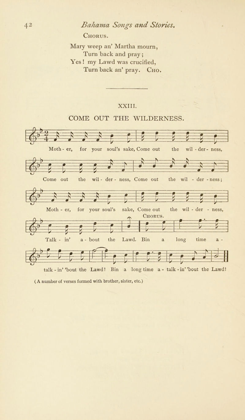 Chorus. Mary weep an’ Martha mourn, Turn back and pray ; Yes ! my Lawd was crucified, Turn back an’ pray. Cho. XXIII. COME OUT THE WILDERNESS. c 9 9 9 9 ^ d j > ^ 1 S r ■J \j ^ k! y r m m c 1 J- Moth - er, for your soul’s sake, Come out the wil -der- ness, Come out the wil - der - ness. Come out the wil - der - ness; Moth - er, for your soul’s sake. Come out the wil - der - ness, ^ Chorus. —rrrv m 9 n 1 \J ^ m/K\. L' * ^ 9 1 I i 1 V y ^ ^ ^ J- y ^ Talk - in’ a - bout the Lawd. Bin a long time a - h-b-f—P ■ r & r -• 9 9 * 9 FV—f' F=l=i: -r—h h • m # 9 9 9 ^ ^ V h b j ^ |_ ^ ^ 4— P- « • =Y Z V . —L— r y V 1 , 1 V talk - in’’bout the Lawd! Bin a longtime a - talk-in”bout the Lawd! (A number of verses formed with brother, sister, etc.)