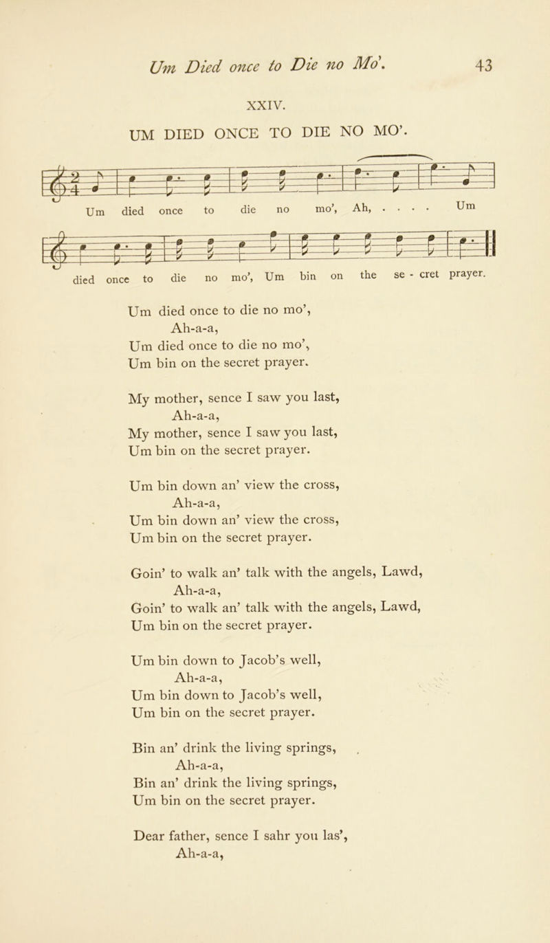 XXIV. UM DIED ONCE TO DIE NO MO’. ditd once to die no mo’, Um bin on the se - cret prayer. Um died once to die no mo’, Ah-a-a, Um died once to die no mo\ Um bin on the secret prayer. My mother, sence I saw you last, Ah-a-a, My mother, sence I saw you last, Um bin on the secret prayer. Um bin down an’ view the cross, Ah-a-a, Um bin down an’ view the cross, Um bin on the secret prayer. Goin’ to walk an’ talk with the angels, Lawd, Ah-a-a, Goin’ to walk an’ talk with the angels, Lawd, Um bin on the secret prayer. Um bin down to Jacob’s well, Ah-a-a, Um bin down to Jacob’s well, Um bin on the secret prayer. Bin an’ drink the living springs, Ah-a-a, Bin an’ drink the living springs, Um bin on the secret prayer. Dear father, sence I sahr you las’, Ah-a-a,
