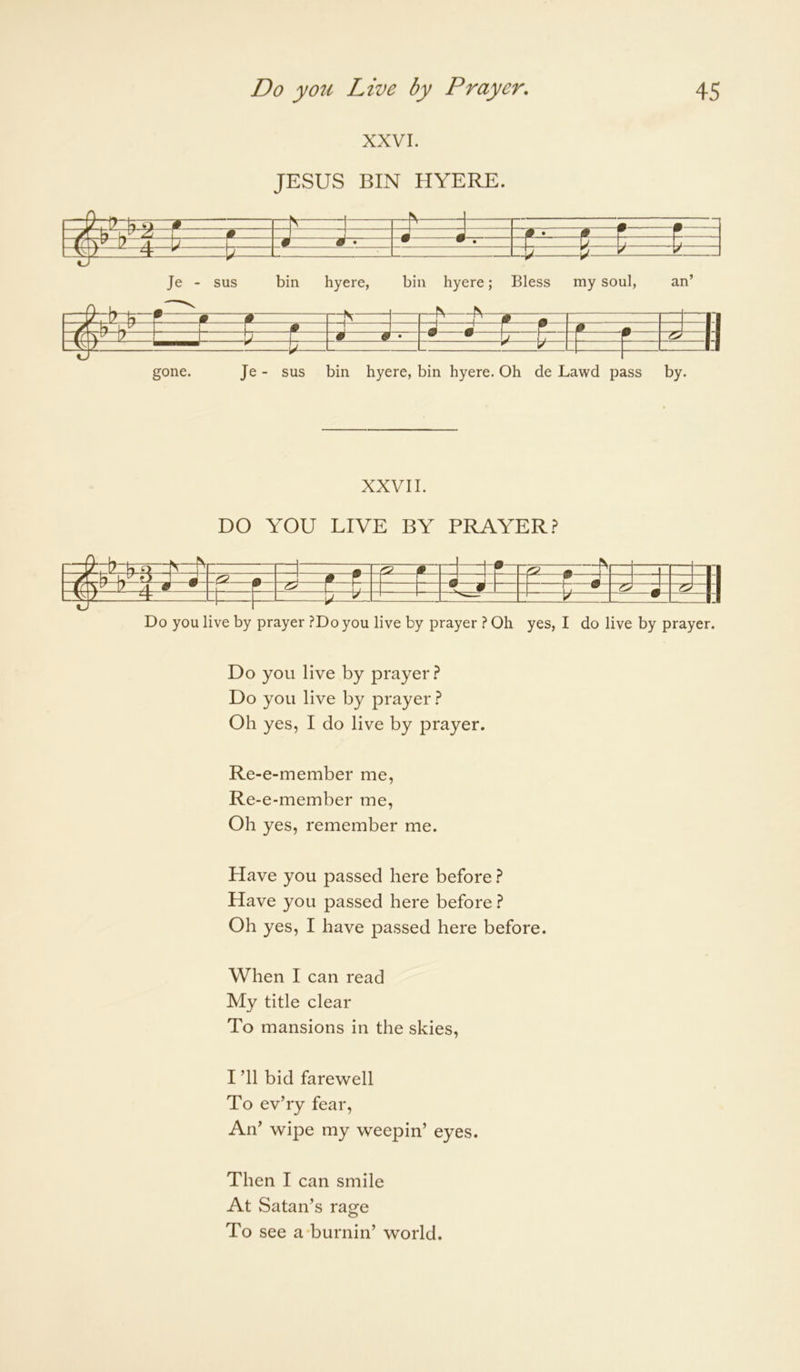 XXVI. JESUS BIN HYERE. i m m vT U \ ^ At 1 0 # • # r c • • ^ • A ^ L i— t± ^ 1 Je - sus bin hyere, bin hyere; L-V Bless ^ my soul, an’ L/. r m m II [_ i_ ^ ^ r r ^ A « II l(Tr r S' 1 • ^ S' 17 W ^ II L# — ]/ 11 gone. Je - sus bin hyere, bin hyere. Oh de Lawd pass by. XXVII. DO YOU LIVE BY PRAYER.? \^ r— —1 —i r —1—“h •— —1 a— --1 i- gm —m—K —rll -L- / A • • L F L LJ 2^11 t.. 1 ^ LU_LJ 5 ^ ■ ! W 1:1 Do you live by prayer ?Do you live by prayer ? Oh yes, I do live by prayer. Do you live by prayer.? Do you live by prayer.? Oh yes, I do live by prayer. Re-e-member me, Re-e-member me. Oh yes, remember me. Have you passed here before.? Have you passed here before.? Oh yes, I have passed here before. When I can read My title clear To mansions in the skies, I ’ll bid farewell To ev’ry fear. An’ wipe my weepin’ eyes. Then I can smile At Satan’s rage To see a-burnin’ world.