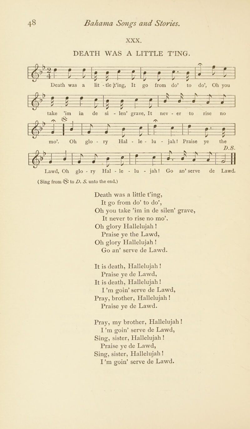 XXX. DEATH WAS A LITTLE TTNG. r o — ^ 0 — 1 1 1 M M 0 0 A A ^ ^ J J r f( ,/i 1 / w w ~  r r I 1 j 0 V 'j z 1 ^ y r-'- \ - -TT' ^ Death was a lit - tie [t’ing, It go from do’ to do’, Oh you 0 0 0 -K [7 \J \J f ^ M M 0 0 TT 1 1 —1 frK ^ rj ri \ 1 W W ^ ^ V 9 V ^ p ■ ■vj; / y tg——tc; take ’im in de si - len’ grave, It nev - er to rise no mo’. Oh glo - ry Hal - le - lu - jah! Praise ye the r-0-b-i —^ \ 1 N _|^ —1^ II 0 0 ^ ^ 1 srP—a • 1 —1 w • • • • 0 .1 w W 1” A Lawd, Oh glo - ry Hal - le - lu - jah! Go an’serve de Lawd. (Sing from fS* to D. S. unto the end.) Death was a little t’ing, It go from do’ to do’, Oh you take ’im in de silen’ grave. It never to rise no mo’. Oh glory Hallelujah ! Praise ye the Lawd, Oh glory Hallelujah ! Go an’ serve de Lawd. It is death. Hallelujah ! Praise ye de Lawd, It is death. Hallelujah ! I’m goin’ serve de Lawd, Pray, brother. Hallelujah! Praise ye de Lawd. Pray, my brother. Hallelujah ! I’m goin’ serve de Lawd, Sing, sister. Hallelujah! Praise ye de Lawd, Sing, sister. Hallelujah! I’m goin’ serve de Lawd.