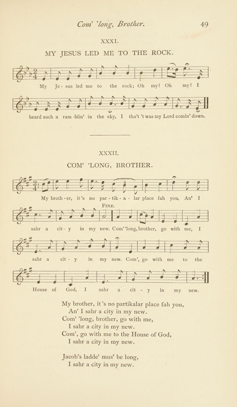 XXXI. MY JESUS LED ME TO THE ROCK. — —^ N 1 1— p-A N 1— -0 0 0 0— —0 1 • 0 —b- —1 1—•—•— L-# 0 f - ^ jA My Je - sus led me to the rock; Oh my! Oh my I I heard such a ram -blin’ in the sky, I tho’t’t was my Lord cornin’ down. XXXII. COM’ ’LONG, BROTHER. My broth -er, sahr a cit - y O' 0 * M ^ 1 \ J “ m A 0_ 1 W 9 9 [J \ 1 0 1 / \ J W [V 1 1 “ Ll- 1 V V it’s no par - tik - a - lar place fah you, An’ I Fine. in my new. Com”long, brother, go with me, I m 1 = -1 ' 1 -A jT \ ^ ^— —^ H ^ ^^ 0 ^ ^ • • Y* 0 House of God, I sahr a cit - y in my new. My brother, it’s no partikalar place fah you. An’ I sahr a city in my new. Com’ ’long, brother, go with me, I sahr a city in my new. Com’, go with me to the House of God, I sahr a city in my new. Jacob’s ladde’ mus’ be long, I sahr a city in my new.