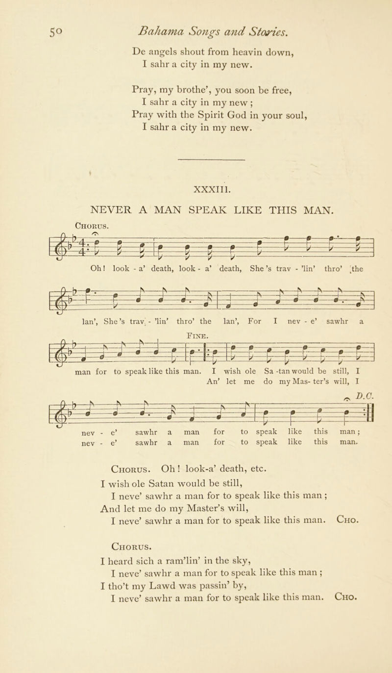 De angels shout from heavin down, I sahr a city in my new. Pray, my brothe’, you soon be free, I sahr a city in my new ; Pray with the Spirit God in your soul, I sahr a city in my new. XXXIIl. NEVER A MAN SPEAK LIKE THIS MAN. Chorus. i—iSl. d. ^ • 1 1 1 ^ ~ t ‘-t- r r, m A A 1 17 17 ^ ^ «J \L ^ ^ y p ^—K==^=± d Oh! look - a’ death, look - a’ death, She’s trav - ’lin’ thro’ 'the IV “S' ^ V 1 ^ 1 ' 1 1 1 \ 1 \ m ^ ^ \ -U A ^ M ^ y • Ian’, She’s trav^ - ’lin’ thro’ the Ian’, For I nev - e’ sawhr a Fixe. — A- A ■ . ■ M A —? • m — :tiz • _r_ 17 17 1 17 ' r li* d 1 ® _ b V V \j 1, y \ j b y man for to speak like this man. I wish ole Sa -tan would be still, I An’ let me do my Mas- ter’s will, I nev - e’ sawhr a man for to speak like this man; nev - e’ sawhr a man for to speak like this man. Chorus. Oh ! look-a’ death, etc. I wish ole Satan would be still, I neve’ sawhr a man for to speak like this man ; And let me do my Master’s will, I neve’ sawhr a man for to speak like this man. Cho. Chorus. I heard sich a ram’lin’ in the sky, I neve’ sawhr a man for to speak like this man ; I tho’t my Lawd was passin’ by, I neve’ sawhr a man for to speak like this man. Cho.