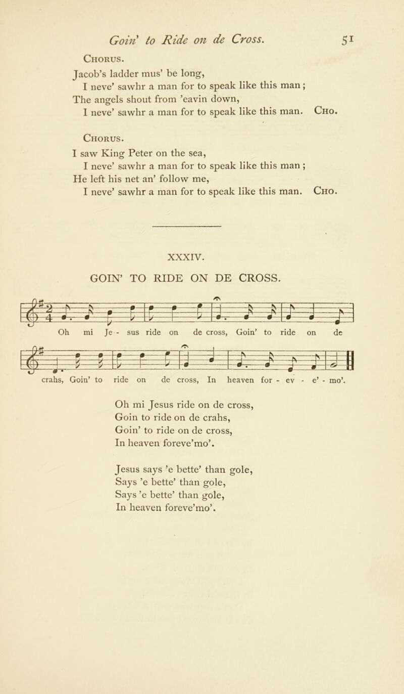 Gain to Ride on de Cross, 5^ Chorus. Jacob’s ladder mus’ be long, I neve’ sawhr a man for to speak like this man; The angels shout from ’eavin down, 1 neve’ sawhr a man for to speak like this man. Cho. Chorus. I saw King Peter on the sea, I neve’ sawhr a man for to speak like this man ; He left his net an’ follow me, I neve’ sawhr a man for to speak like this man. Cho. XXXIV. COIN’ TO RIDE ON DE CROSS. —j) pv ^^ • H -A -A- 4 -1 h -1 ^ —• • -H — -• « 1 « Oh mi Je - sus ride on de cross, Goin’ to ride on de _tf A m • —M n .yLZ 1 n K r L- V- n rl t ! y y' w • • • 2 a — csr 1-| •j # • ^ crahs, Goin’ to ride on de cross, In heaven for - ev - e’ - mo’. Oh mi Jesus ride on de cross, Goin to ride on de crahs, Goin’ to ride on de cross, In heaven foreve’mo’. Jesus says ’e bette’ than gole. Says ’e bette’ than gole. Says ’e bette’ than gole. In heaven foreve’mo’.