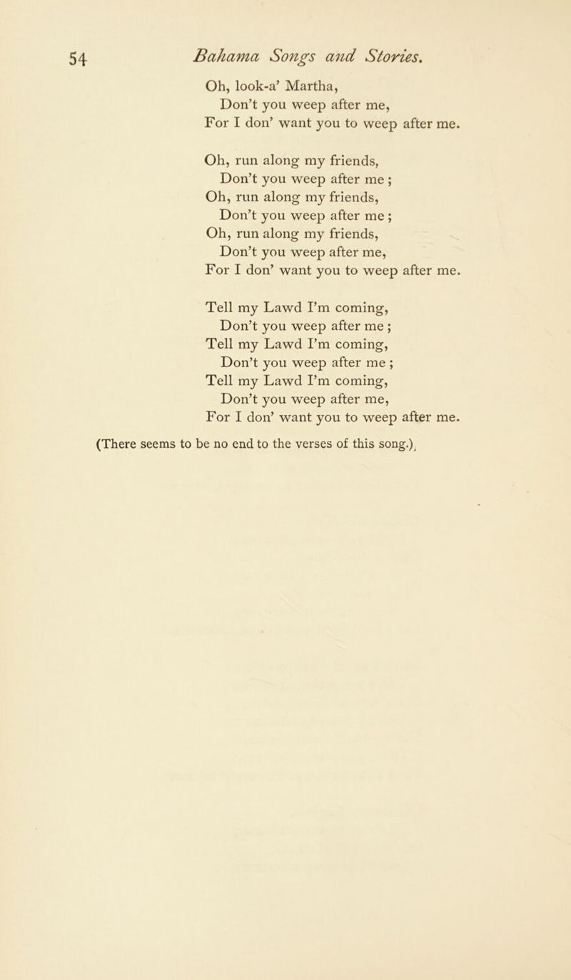 Oh, look-a’ Martha, Don’t you weep after me, For I don’ want you to weep after me. Oh, run along my friends, Don’t you weep after me ; Oh, run along my friends. Don’t you weep after me ; Oh, run along my friends, Don’t you weep after me. For I don’ want you to weep after me. Tell my Lawd I’m coming. Don’t you weep after me ; Tell my Lawd I’m coming. Don’t you weep after me ; Tell my Lawd I’m coming. Don’t you weep after me. For I don’ want you to weep after me. (There seems to be no end to the verses of this song.)^