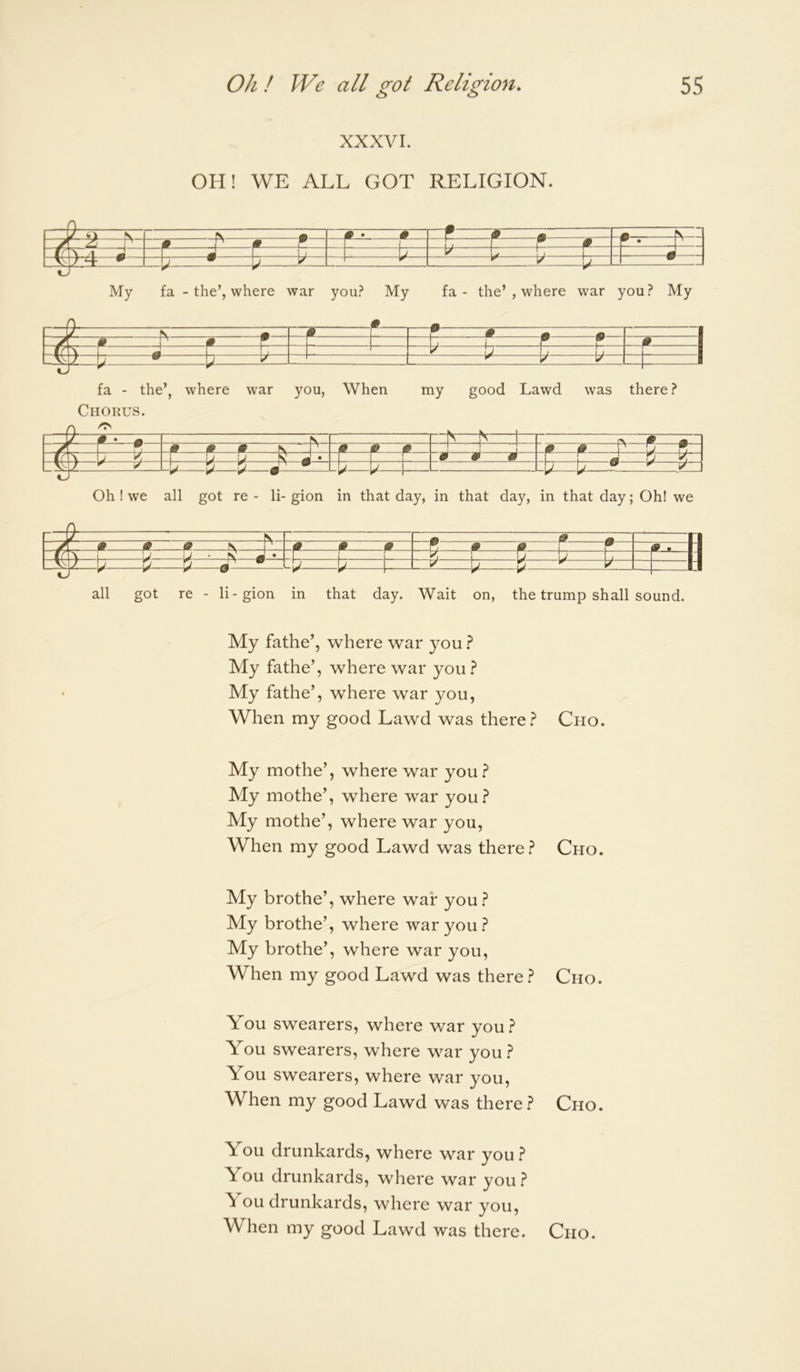 XXXVI. OH! WE ALL GOT RELIGION. VJ ^ N I— t My fa - the’, where war you? My fa - the’, where war you? My [y \ A m I * • • 1 m \ 9 . \ 1— • W W # 1 l05 r 1 r j • b ^ y 1 fa - the’, where war you, When my good Lawd was there? Chorus. ^ 0 y ^ V—V—i P^ t=b=[=: :p*—1^: =b= -A- -1^—V- V—^ Oh ! we all got re - li- gion in that day, in that day, in that day; Oh! we % -A—•— -b!- b- all got re - li-gion in that day. Wait on, the trump shall sound. My fathe’, where war you My fathe’, where war you } My fathe’, where war you, When my good Lawd was there} Cho. My mothe’, where war you.? My mothe’, where war you.? My mothe’, where war you. When my good Lawd was there.? My brothe’, where war you.? My brothe’, where war you.? My brothe’, where war you. When my good Lawd was there.? Cho. Cho, You swearers, where war you.? You swearers, where war you.? You swearers, where war you. When my good Lawd was there.? Cho. You drunkards, where war you.? You drunkards, where war you.? You drunkards, where war you, When my good Lawd was there. Cho.