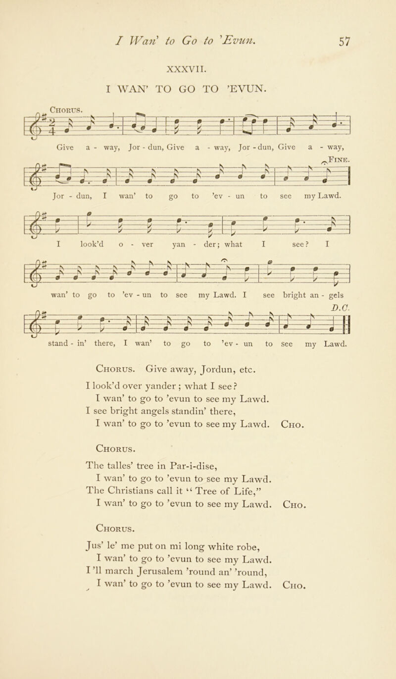 XXXVII. I WAN’ TO GO TO ’EVUN. Jor - dun, I wan’ to go to ’ev - un to see my Lawd. —J r-^ Pm N ^ w P 1 1 * K t T • T k ^ y V V, y ^ k • I look’d o - ver yan - der; what I see? I k A / ^ ^ ^ ^ N 1' K ^ ^ / ^ ^ X ^ ^ ^ ^ h> W —r“ W W _ \ ^ ^ ^ ^ • * m r ^ \— 1 W • V V V n— «J r —y wan’ to go to ’ev - un to see my Lawd. I see bright an - gels Chorus. Give away, Jordun, etc. I look’d over yander ; what I see ? I wan’ to go to ’evun to see my Lawd. I see bright angels standin’ there, I wan’ to go to ’evun to see my Lawd. Cho. Chorus. The talles’ tree in Par-i-dise, I wan’ to go to ’evun to see my Lawd. The Christians call it “ Tree of Life,” I wan’ to go to ’evun to see my Lawd. Cho. Chorus. Jus’ le’ me put on mi long white robe, I wan’ to go to ’evun to see my Lawd. I ’ll march Jerusalem ’round an’ ’round, I wan’ to go to ’evun to see my Lawd. Cho.