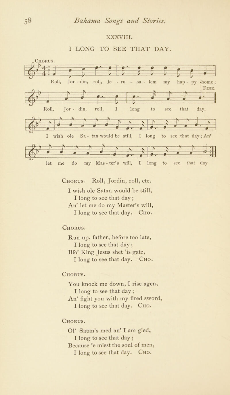 XXXVIII. I LONG TO SEE THAT DAY. Chorus. [/1 b /I • 0 * W w w  ■ ' ' - . /I • I 1 i M ~T7 ^ b b \ r m ^ ^ t * Roll, Jor - din, roll, Je - ru - sa - lem my hap - py ‘home; Nr FV' _iA 1 F b b 1 / < * w [/ • ? r • » * • V- z • \j Roll, Jor - din, roll, I long to see that day. I O U N wish ole Sa - tan would be still. I long to see that day ; An’ Ir u T' _jV b b *11 ? m “t —I J J - --t _b J J ^ *U w 9 jj’ A .m # g ^ •|:| W # • m • • •U «J let me do my Mas - ter’s will. I long to see that day. Chorus. Roll, Jordin, roll, etc. I wish ole Satan would be still, I long to see that day ; An’ let me do my Master’s will, I long to see that day. Cho. Chorus. Run up, father, before too late, I long to see that day ; Bfo’ King Jesus shet ’is gate, I long to see that day. Cho. Chorus. You knock me down, I rise agen, I long to see that day; An’ fight you with my fired sword, I long to see that day. Cho. Chorus. Ol’ Satan’s med an’ I am gled, I long to see that day ; Because ’e misst the soul of men, I long to see that day. Cho.