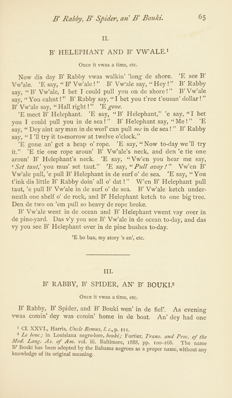 B' Rabby, B' Spider, an B' Bouki. II. B’ HELEPHANT AND B’ VW’ALE.i Once it vwas a time, etc. Now dis day B’ Rabby vwas walkin’ ’long de shore. ’E see B’ Vw^ale. ’E say, ‘‘ B* Vw’ale ! ” B’ Vw’ale say, “ Hey ! ” B’ Rabby say, “ B’ Vw’ale, I bet I could pull you on de shore! ” B’ Vw’ale say, You cahnt! ” B’ Rabby say, I bet you t’ree t’ousan’ dollar ! ” B’ Vw’ale say, Hall right! ” ’E gone. ’E meet B’ Helephant. ’E say, ''B’ Helephant,” ’e say, bet you I could pull you in de sea ! ” B’ Helephant say, ‘‘ Me ! ” ’E say, “ Dey aint ary man in de worl’ can pull me in de sea ! ” B’ Rabby say, “ I ’ll try it to-morrow at twelve o’clock.” ’E gone an’ get a heap o’ rope. ’E say, ‘‘Now to-day we’ll try it.” ’E tie one rope aroun’ B’ Vw’ale’s neck, and den ’e tie one aroun’ B’ Helephant’s neck. ’E say, “Vw’en you hear me say, ‘ Set you mus’ set taut.” ’E say, “ Pull avay ! ” Vw’en B’ Vw’ale pull, ’e pull B’ Helephant in de surf o’ de sea. ’E say, “You t’ink dis little B’ Rabby doin’ all o’ dat! ” W’en B’ Helephant pull taut, ’e pull B’ Vw’ale in de surf o’ de sea. B’ Vw’ale ketch under- neath one shelf o’ de rock, and B’ Helephant ketch to one big tree. Den de two on ’em pull so heavy de rope broke. B’ Vw’ale went in de ocean and B’ Helephant vwent vay over in de pine-yard. Das v’y you see B’ Vw’ale in de ocean to-day, and das vy you see B’ Helephant over in de pine bushes to-day. ’E bo ban, my story’s en’, etc. III. B’ RABBY, B’ SPIDER, AN’ B’ BOUKI.2 Once it vwas a time, etc. B Rabby, B Spider, and B’ Bouki wen’ in de fiel’. As evening vwas cornin’ dey was cornin’ home in de boat. An’ dey had one ^ Cf. XXVI., Harris, Uncle Re?nus, 1. r.,p. in. 2 Le houc; in Louisiana negro-lore, boukij Fortier, Trans, and Proc. of the Mod. Lang. As. of Am. vol. iii. Baltimore, 1888, pp. 100-168. The name B’ Bouki has been adopted by the Bahama negroes as a proper name, without any knowledge of its original meaning.