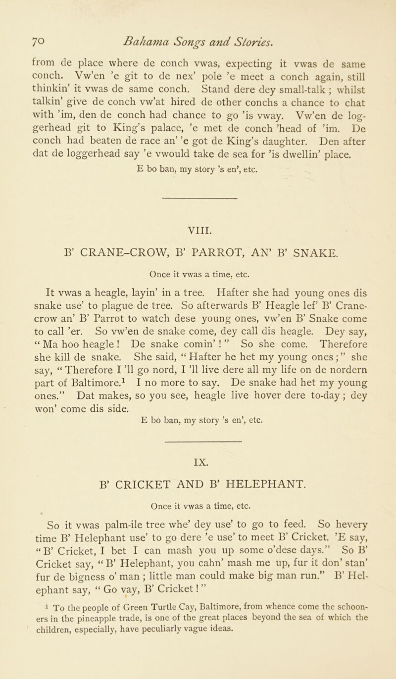 from de place where de conch vwas, expecting it vwas de same conch. Vw’en ’e git to de nex’ pole ’e meet a conch again, still thinkin’ it vwas de same conch. Stand dere dey small-talk ; whilst talkin’ give de conch vw’at hired de other conchs a chance to chat with ’im, den de conch had chance to go ’is vway. Vw’en de log- gerhead git to King’s palace, ’e met de conch ’head of ’im. De conch had beaten de race an’ ’e got de King’s daughter. Den after dat de loggerhead say ’e vwould take de sea for ’is dwellin’ place. E bo ban, my story’s en’, etc. VIII. B’ CRANE-CROW, B’ PARROT, AN’ B’ SNAKE. Once it vwas a time, etc. It vwas a heagle, layin’ in a tree. Hafter she had young ones dis snake use’ to plague de tree. So afterwards B’ Heagle lef’ B’ Crane- crow an’ B’ Parrot to watch dese young ones, vw’en B’ Snake come to call ’er. So vw’en de snake come, dey call dis heagle. Dey say, “ Ma hoo heagle ! De snake cornin’ ! ” So she come. Therefore she kill de snake. She said, “ Hafter he het my young ones ; ” she say, “ Therefore I ’ll go nord, I ’ll live dere all my life on de nordern part of Baltimore.^ I no more to say. De snake had het my young ones.” Dat makes, so you see, heagle live hover dere to-day; dey won’ come dis side. E bo ban, my story’s en’, etc. IX. B’ CRICKET AND B’ HELEPHANT. Once it vwas a time, etc. So it vwas palm-ile tree whe’ dey use’ to go to feed. So hevery time B’ Helephant use’ to go dere ’e use’ to meet B’ Cricket. ’E say, “ B’ Cricket, I bet I can mash you up some o’dese days.” So B’ Cricket say, B’ Helephant, you cahn’ mash me up, fur it don’ stan’ fur de bigness o’ man ; little man could make big man run.” B’ Hel- ephant say, “ Go vay, B’ Cricket! ” 1 To the people of Green Turtle Cay, Baltimore, from whence come the schoon- ers in the pineapple trade, is one of the great places beyond the sea of which the children, especially, have peculiarly vague ideas.