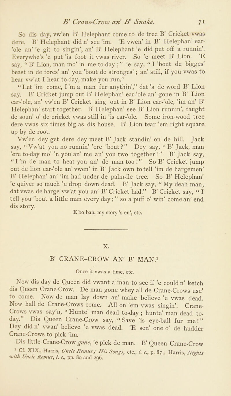 So clis day, vw’en B’ Helephant come to de tree B’ Cricket vwas dere. B’ Helephant did n’ see’im. ’E vwen’ in B’ Helephan’ ear- ’ole an’ ’e git to singin’, an’ B’ Helephant ’e did put off a runnin’. Everywhe’s ’e put ’is foot it vwas river. So ’e meet B’ Lion. ’E say, “ B’ Lion, man mo’ ’n me to-day ’e say, “ I ’bout de bigges’ beast in de fores’ an’ you ’bout de stronges’; an’ still, if you vwas to hear vw’at I hear to-day, make you run.” “Let ’im come, I’m a man fur anythin’,” dat’s de word B’ Lion say. B’ Cricket jump out B’ Helephan’ ear-’ole an’ gone in B’ Lion ear-’ole, an’ vw’en B’ Cricket sing out in B’ Lion ear-’ole, ’im an’ B’ Helephan’ start together. B’ Helephan’ see B’ Lion runnin’, taught de soun’ o’ de cricket vwas still in ’is ear-’ole. Some iron-wood tree dere vwas six times big as dis house. B’ Lion tear ’em right square up by de root. Vw’en dey get dere dey meet B’ Jack standin’ on de hill. Jack say, “Vw’at you no runnin’ ’ere ’bout ” Dey say, “ B’ Jack, man ’ere to-day mo’ ’n you an’ me an’ you two together! ” B’ Jack say, “I’m de man to heat you an’ de man too !” So B’ Cricket jump out de lion ear-’ole an’ vwen’ in B’ Jack own to tell ’im de bargemen’ B’ Helephan’ an’ ’im had under de palm-ile tree. So B’ Helephan’ ’e quiver so much ’e drop down dead. B’ Jack say, “ My deah man, dat vwas de harge vw’at you an’ B’ Cricket had.” B’ Cricket say, “ I tell you ’bout a little man every day; ” so a puff o’ win’ come an’ end dis story. E bo ban, my story’s en’, etc. X. B’ CRANE-CROW AN’ B’ MAN.i Once it vwas a time, etc. Now dis day de Queen did vwant a man to see if ’e could n’ ketch dis Queen Crane-Crow. De man gone whey all de Crane-Crows use’ to come. Now de man lay down an’ make believe ’e vwas dead. Now hall de Crane-Crows come. All on ’em vwas singin’. Crane- Crows vwas say’n, “ Hunte’ man dead to-day ; hunte’ man dead to- day. Dis Queen Crane-Crow say, “ Save ’is eye-ball fur me! ” Dey did n’ vwan’ believe ’e vwas dead. ’E sen’ one o’ de hudder Crane-Crows to pick ’im. Dis little Crane-Crow gone, ’e pick de man. B’ Queen Crane-Crow 1 Cf. XIX., Harris, Uncle Remus; His Songs, etc., /. p. 87; Harris, Nights with Uncle Remus, 1. c., pp. 80 and 296.