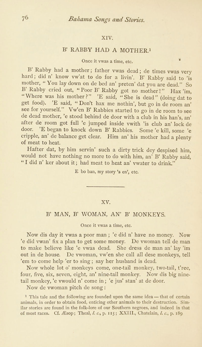XIV. B’ RABBY HAD A MOTHER.i Once it vwas a time, etc. '* B Rabby had a mother; father vwas dead; de times vwas very hard; did n’ know vw’at to do for a livin’. B’ Rabby said to ’is mother, “ You lay down on de bed an’ preten’ dat you are dead.” So B’ Rabby cried out, “ Poor B’ Rabby got no mother! ” Hax ’im, “ Where was his mother .? ” ’E said, “ She is dead ” (doing dat to get food). E said, Dont hax me nothin’, but go in de room an’ see for yourself. Vw en B Rabbles started to go in de room to see de dead mother, ’e stood behind de door with a club in his ban’s, an’ after de room got full ’e jumped inside vwith ’is club an’ lock de door. ’E began to knock down B’ Rabbles. Some ’e kill, some ’e cripple, an’ de balance get clear. Him an’ his mother had a plenty of meat to heat. Hafter dat, by him servin’ such a dirty trick dey despised him, would not have nothing no more to do with him, an’ B’ Rabby said, “ I did n’ ker about it; had meat to heat an’ vwater to drink.” E bo ban, my story’s en’, etc. XV. B’ MAN, B’ WOMAN, AN’ B’ MONKEYS. Once it vwas a time, etc. Now dis day it vwas a poor man ; ’e did n’ have no money. Now ’e did vwan’ fix a plan to get some money. De vwoman tell de man to make believe like ’e vwas dead. She dress de man an’ lay ’im out in de house. De vwoman, vw’en she call all dese monkeys, tell ’em to come help ’er to sing; say her husband is dead. Now whole lot o’ monkeys come, one-tail monkey, two-tail, t’ree, four, five, six, seven, eight, an’ nine-tail monkey. Now dis big nine- tail monkey, ’e vwould n’ come in; ’e jus’ stan’ at de door. Now de vwoman pitch de song: ^ This tale and the following are founded upon the same idea — that of certain animals, in order to obtain food, enticing other animals to their destruction. Sim- ilar stories are found in the folk-lore of our Southern negroes, and indeed in that of most races. Cf. .^sop; Theal, /. c., p. 115 ; XXIII., Chatelain, 1. r., p. 189