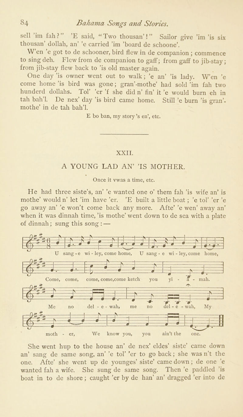 sell ’im fah ? ” ’E said, '‘Two thousan’! Sailor give thousan’ dollah, an’ ’e carried ’im ’board de schoone’. ’im ’is six W en e got to de schooner, bird flew in de companion ; commence to sing deb. Flew from de companion to gaff; from gaff to jib-stay; from jib-stay flew back to ’is old master again. One day ’is owner went out to walk; ’e an’ ’is lady. W’en ’e come home ’is bird was gone; gran’-mothe’ had sold ’im fab two hunderd dollahs. Tol’ ’er ’f she did n’ fin’ it ’e would burn eh in tah bah 1. De nex’ day ’is bird came home. Still ’e burn ’is gran’- mothe’ in de tah bah’l. E bo ban, my story’s en’, etc. XXII. A YOUNG LAD AN’ ’IS MOTHER. Once it vwas a time, etc. He had three siste’s, an’ ’e wanted one o’ them fah ’is wife an’ is mothe’ would n’ let ’im have ’er. ’E built a little boat ; ’e tol’ ’er ’e go away an’ ’e won’t come back any more. Afte’ ’e wen’ away an’ when it was dinnah time, ’is mothe’ went down to de sea with a plate of dinnah; sung this song : — It ^ —t ^ iT- N V 1 . N =1 =1 n /\ if ^ m ^ J m J_ . j J A ^ J 0 A □ u «* • • r j 0*0 0 J ‘* i_m—a—1 9 W rarr- • ai U sang - e wi - ley, come home, U sang - e wi - ley, come home, J ^ 1 V yf tr S # m 1 J 1 7m J ^ • \ W \ m 1 —vT7 ^ • b • A ' ^ :: m Come, come, come, come,come ketch you yi - a - mah. — / ^ J J 1 1 >> • 0 ^3- -J- • Me no del - e - wah, me no del - e - wah, My 1 ■ - -f-| —^ 1 ^ 1 ^ 'jt S K ^ J J -1 II /m m ^ w w 1 • 0 0 0 —IP _—0-—U moth - er. We know you, you ain’t the one. She went hup to the house an’ de nex’ eldes’ siste’ came down an’ sang de same song, an’ ’e tol’ ’er to go back; she was n’t the one. Afte’ she went up de younges’ siste’ came down ; de one ’e wanted fah a wife. She sung de same song. Then ’e paddled ’is boat in to de shore ; caught ’er by de han’ an’ dragged ’er into de