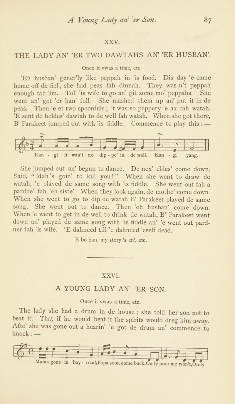 XXV. THE LADY AN’ ’ER TWO DAWTAHS AN’ ’ER HUSBAN’. Once it vwas a time, etc. ’Eh husban’ gener’ly like peppah in ’is food. Dis day ’e came home off de fiel’, she had peas fah dinnah. They was n’t peppah enough fah ’im. Tol’ ’is wife to go an’ git some mo’ peppahs. She went an’ got ’er han’ full. She mashed them up an’ put it in de peas. Then ’e et two spoonfuls ; ’t was so peppery ’e ax fah watah. ’E sent de heldes’ dawtah to de well fah watah. When she got there, B’ Parakeet jumped out with ’is fiddle. Commence to play this : — H ■| -jp J ^M• —tT—1— •—• i ^ • —-—0— Kan - gi it wan’t no dip - pe’ in de well. Kan - gi yang. She jumped out an’ begun to dance. De nex’ eldes’ come down. Said, Mah’s goin’ to kill you! ” When she went to draw de watah, ’e played de same song with ’is fiddle. She went out fah a pardne’ fah ’eh siste’. When they look again, de mothe’ come down. When she went to go to dip de watah B’ Parakeet played de same song. She went out to dance. Then ’eh husban’ come down. When ’e went to get in de well to drink de watah, B’ Parakeet went down an’ played de same song with ’is fiddle an’ ’e went out pard- ner fah ’is wife. ’E dahnced till ’e dahnced ’eself dead. E bo ban, my story’s en’, etc. XXVI. A YOUNG LADY AN’ ’ER SON. Once it vwas a time, etc. The lady she had a drum in de house ; she told her son not to beat it. That if he would beat it the spirits would dreg him away. Afte she was gone out a bearin’ ’e got de drum an’ commence to knock : — —7 ^—• • ® m d 4 ^ ^ ^ ^^ Mama gone in bay - road,Papa soon come back,On-ly poor me won’t,On-ly