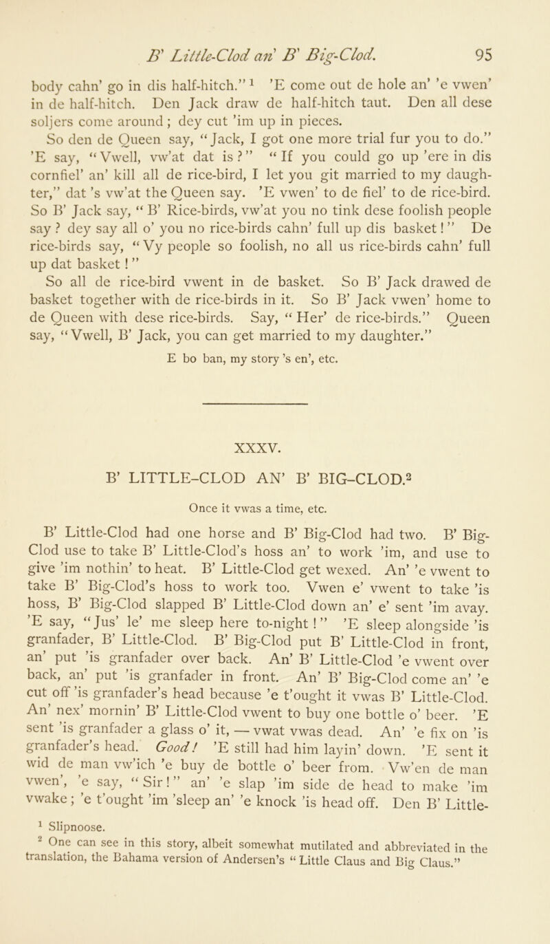 body cahn’ go in dis half-hitch.” ^ 'E come out de hole an’ ’e vwen’ in de half-hitch. Den Jack draw de half-hitch taut. Den all dese soljers come around; dey cut ’im up in pieces. So den de Queen say, Jack, I got one more trial fur you to do.” ’E say, ‘‘Vwell, vw’at dat is.^” ‘‘If you could go up’ere in dis cornfiel’ an’ kill all de rice-bird, I let you git married to my daugh- ter,” dat’s vw’at the Queen say. ’E vwen’ to de fiel’ to de rice-bird. So B’ Jack say, “ B’ Rice-birds, vw’at you no tink dese foolish people say } dey say all o’ you no rice-birds cahn’ full up dis basket! ” De rice-birds say, “ Vy people so foolish, no all us rice-birds cahn’ full up dat basket ! ” So all de rice-bird vwent in de basket. So B’ Jack drawed de basket together with de rice-birds in it. So B’ Jack vwen’ home to de Queen with dese rice-birds. Say, “ Her’ de rice-birds.” Queen say, “Vwell, B’ Jack, you can get married to my daughter.” E bo ban, my story’s en’, etc. XXXV. B’ LITTLE-CLOD AN’ B’ BIG-CLOD.2 Once it vwas a time, etc. B’ Little-Clod had one horse and B’ Big-Clod had two. B’ Big- Clod use to take B’ Little-Clod’s boss an’ to work ’im, and use to give ’im nothin’ to heat. B’ Little-Clod get wexed. An’ ’e vwent to take B’ Big-Clod’s boss to work too. Vwen e’ vwent to take ’is boss, B Big-Clod slapped B Little-Clod down an’ e’ sent ’im avay. ’E say, “Jus’ le’ me sleep here to-night!” ’E sleep alongside’is granfader, B’ Little-Clod. B’ Big-Clod put B’ Little-Clod in front, an put is granfader over back. An’ B’ Little-Clod ’e vwent over back, an’ put ’is granfader in front. An’ B’ Big-Clod come an’ ’e cut off’is granfader’s head because ’e t’ought it vwas B’ Little-Clod. An’ nex’ mornin’ B’ Little-Clod vwent to buy one bottle o’ beer. ’E sent is granfader a glass o it, — vwat vwas dead. An’ ’e fix on ’is granfader’s head. Good! ’E still had him layin’ down. ’E sent it wid de man vw’ich ’e buy de bottle o’ beer from. Vw’en de man vwen’, ’e say, “Sir!” an’ ’e slap ’im side de head to make ’im vwake; ’e t’ought ’im ’sleep an’ ’e knock ’is head off. Den B’ Little- ^ Slipnoose. 2 One can see in this story, albeit somewhat mutilated and abbreviated in the translation, the Bahama version of Andersen’s “ Little Claus and Big Claus.”