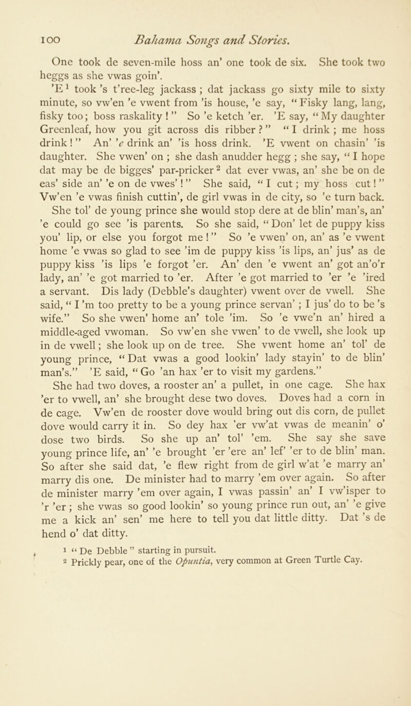 One took de seven-mile hoss an’ one took de six. She took two heggs as she vwas goin’. ’E^ took’s t’ree-leg jackass; dat jackass go sixty mile to sixty minute, so vw’en ’e vwent from ’is house, ’e say, ‘‘Fisky lang, lang, fisky too; boss raskality ! ” So ’e ketch ’er. ’E say, “My daughter Greenleaf, how you git across dis ribber ? ” “ I drink ; me hoss drink! ” An’ *e drink an’ ’is hoss drink. ’E vwent on chasin’ ’is daughter. She vwen’ on ; she dash anudder hegg ; she say, “ I hope dat may be de bigges’ par-pricker ^ dat ever vwas, an’ she be on de eas’ side an’ ’e on de vwes’! ” She said, “ I cut; my hoss cut! ” Vw’en ’e vwas finish cuttin’, de girl vwas in de city, so ’e turn back. She tol’ de young prince she would stop dere at de blin’ man’s, an’ ’e could go see ’is parents. So she said, “ Don’ let de puppy kiss you’ lip, or else you forgot me ! ” So ’e vwen’ on, an’ as ’e vwent home ’e vwas so glad to see ’im de puppy kiss ’is lips, an’ jus’ as de puppy kiss ’is lips ’e forgot ’er. An’ den ’e vwent an’ got an’o’r lady, an’ ’e got married to ’er. After ’e got married to ’er ’e ’ired a servant. Dis lady (Debbie’s daughter) vwent over de vwell. She said, “ I’m too pretty to be a young prince servan’ ; I jus’ do to be’s wife.” So she vwen’ home an’ tole ’im. So ’e vwe’n an’ hired a middle-aged vwoman. So vw’en she vwen’ to de vwell, she look up in de vwell; she look up on de tree. She vwent home an’ tol’ de young prince, “ Dat vwas a good lookin’ lady stayin’ to de blin’ man’s.” ’E said, “ Go ’an hax ’er to visit my gardens.” She had two doves, a rooster an’ a pullet, in one cage. She hax ’er to vwell, an’ she brought dese two doves. Doves had a corn in de cage. Vw’en de rooster dove would bring out dis corn, de pullet dove would carry it in. So dey hax ’er vw’at vwas de meanin’ o’ dose two birds. So she up an’ tol’ ’em. She say she save young prince life, an’ ’e brought ’er ’ere an’ lef’ ’er to de blin’ man. So after she said dat, ’e flew right from de girl w’at ’e marry an’ marry dis one. De minister had to marry ’em over again. So after de minister marry ’em over again, I vwas passin an I vw isper to ’r ’er ; she vwas so good lookin’ so young prince run out, an e give me a kick an’ sen’ me here to tell you dat little ditty. Dat’s de hend o’ dat ditty. 1 “ De Debbie ” starting in pursuit. 2 Prickly pear, one of the Opuntia, very common at Green Turtle Cay.