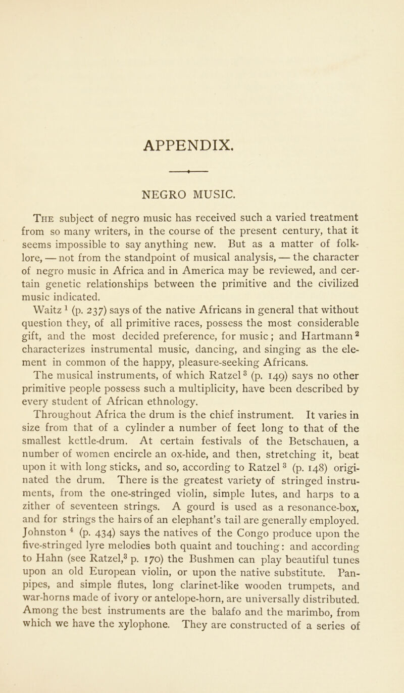 ♦ NEGRO MUSIC. The subject of negro music has received such a varied treatment from so many writers, in the course of the present century, that it seems impossible to say anything new. But as a matter of folk- lore, — not from the standpoint of musical analysis, — the character of negro music in Africa and in America may be reviewed, and cer- tain genetic relationships between the primitive and the civilized music indicated. Waitz 1 (p. 237) says of the native Africans in general that without question they, of all primitive races, possess the most considerable gift, and the most decided preference, for music; and Hartmann ^ characterizes instrumental music, dancing, and singing as the ele- ment in common of the happy, pleasure-seeking Africans. The musical instruments, of which RatzeU (p. 149) says no other primitive people possess such a multiplicity, have been described by every student of African ethnology. Throughout Africa the drum is the chief instrument. It varies in size from that of a cylinder a number of feet long to that of the smallest kettle-drum. At certain festivals of the Betschauen, a number of women encircle an ox-hide, and then, stretching it, beat upon it with long sticks, and so, according to Ratzel ^ (p. 148) origi- nated the drum. There is the greatest variety of stringed instru- ments, from the one-stringed violin, simple lutes, and harps to a zither of seventeen strings. A gourd is used as a resonance-box, and for strings the hairs of an elephant’s tail are generally employed. Johnston ^ (p. 434) says the natives of the Congo produce upon the five-stringed lyre melodies both quaint and touching: and according to Hahn (see Ratzel,^ p. 170) the Bushmen can play beautiful tunes upon an old European violin, or upon the native substitute. Pan- pipes, and simple flutes, long clarinet-like wooden trumpets, and war-horns made of ivory or antelope-horn, are universally distributed. Among the best instruments are the balafo and the marimbo, from which we have the xylophone. They are constructed of a series of