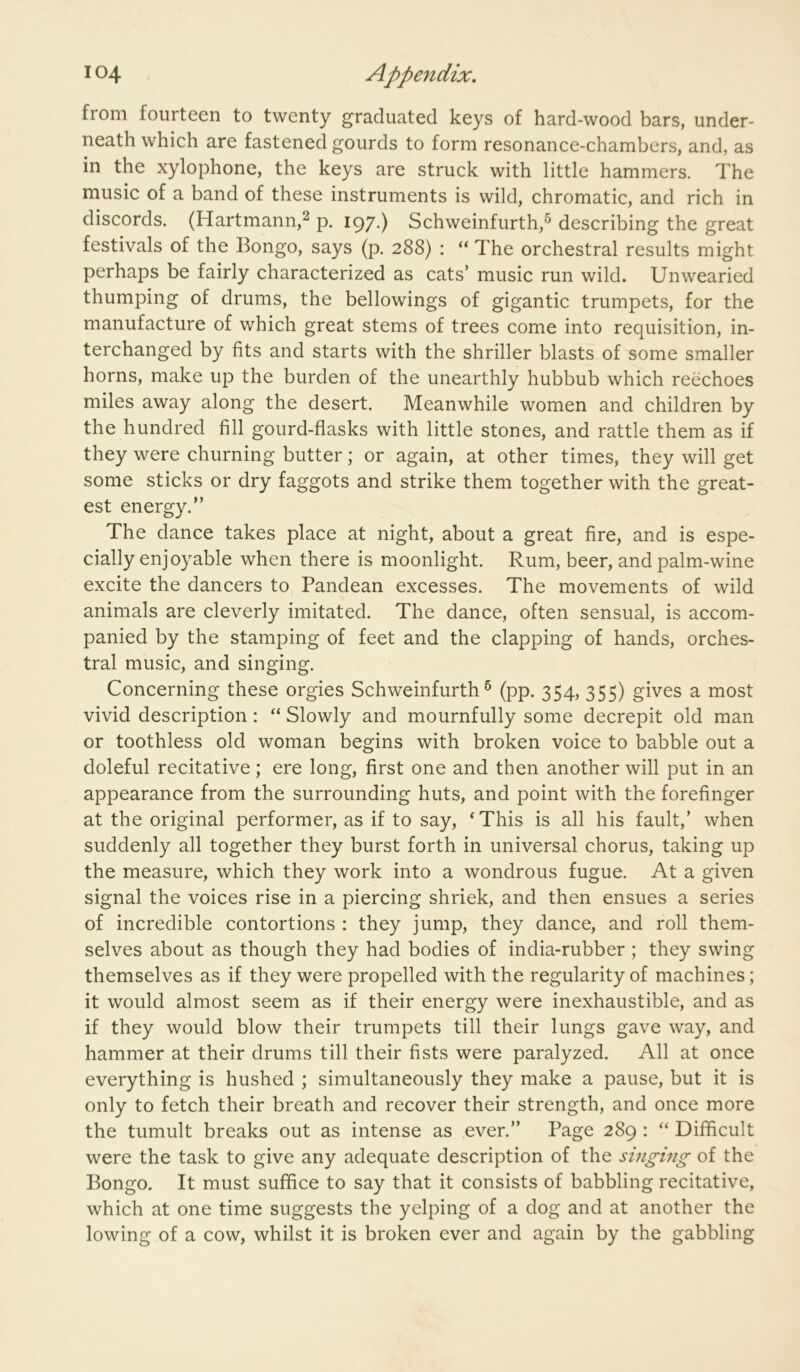 from fourteen to twenty graduated keys of hard-wood bars, under- neath which are fastened gourds to form resonance-chambers, and, as in the xylophone, the keys are struck with little hammers. The music of a band of these instruments is wild, chromatic, and rich in discords. (Hartmann,^ p. 197.) Schweinfurth,^ describing the great festivals of the Bongo, says (p. 288) : “ The orchestral results might perhaps be fairly characterized as cats’ music run wild. Unwearied thumping of drums, the bellowings of gigantic trumpets, for the manufacture of which great stems of trees come into requisition, in- terchanged by fits and starts with the shriller blasts of some smaller horns, make up the burden of the unearthly hubbub which reechoes miles away along the desert. Meanwhile women and children by the hundred fill gourd-flasks with little stones, and rattle them as if they were churning butter; or again, at other times, they will get some sticks or dry faggots and strike them together with the great- est energy.” The dance takes place at night, about a great fire, and is espe- cially enjoyable when there is moonlight. Rum, beer, and palm-wine excite the dancers to Pandean excesses. The movements of wild animals are cleverly imitated. The dance, often sensual, is accom- panied by the stamping of feet and the clapping of hands, orches- tral music, and singing. Concerning these orgies Schweinfurth ® (pp. 354, 355) gives a most vivid description: “ Slowly and mournfully some decrepit old man or toothless old woman begins with broken voice to babble out a doleful recitative; ere long, first one and then another will put in an appearance from the surrounding huts, and point with the forefinger at the original performer, as if to say, ‘This is all his fault,’ when suddenly all together they burst forth in universal chorus, taking up the measure, which they work into a wondrous fugue. At a given signal the voices rise in a piercing shriek, and then ensues a series of incredible contortions : they jump, they dance, and roll them- selves about as though they had bodies of india-rubber; they swing themselves as if they were propelled with the regularity of machines; it would almost seem as if their energy were inexhaustible, and as if they would blow their trumpets till their lungs gave way, and hammer at their drums till their fists were paralyzed. All at once everything is hushed ; simultaneously they make a pause, but it is only to fetch their breath and recover their strength, and once more the tumult breaks out as intense as ever.” Page 289 : “ Difficult were the task to give any adequate description of the singing of the Bongo. It must suffice to say that it consists of babbling recitative, which at one time suggests the yelping of a dog and at another the lowing of a cow, whilst it is broken ever and again by the gabbling