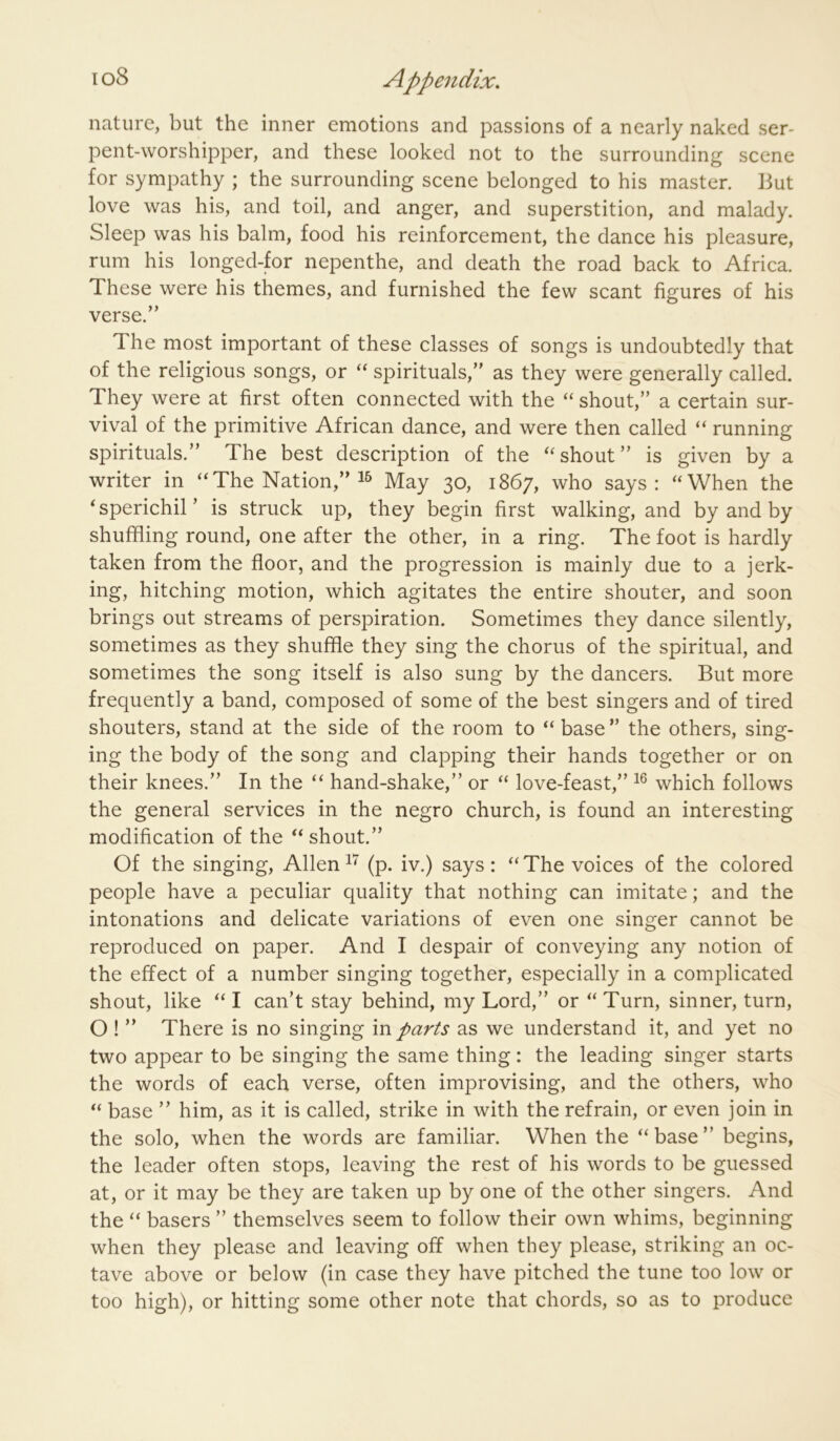 nature, but the inner emotions and passions of a nearly naked ser- pent-worshipper, and these looked not to the surrounding scene for sympathy ; the surrounding scene belonged to his master. But love was his, and toil, and anger, and superstition, and malady. Sleep was his balm, food his reinforcement, the dance his pleasure, rum his longed-for nepenthe, and death the road back to Africa. These were his themes, and furnished the few scant figures of his verse.” The most important of these classes of songs is undoubtedly that of the religious songs, or ‘‘ spirituals,” as they were generally called. They were at first often connected with the “ shout,” a certain sur- vival of the primitive African dance, and were then called “ running spirituals.” The best description of the shout” is given by a writer in “The Nation,” May 30, 1867, who says: “When the ‘sperichil’ is struck up, they begin first walking, and by and by shuffling round, one after the other, in a ring. The foot is hardly taken from the floor, and the progression is mainly due to a jerk- ing, hitching motion, which agitates the entire shouter, and soon brings out streams of perspiration. Sometimes they dance silently, sometimes as they shuffle they sing the chorus of the spiritual, and sometimes the song itself is also sung by the dancers. But more frequently a band, composed of some of the best singers and of tired shouters, stand at the side of the room to “ base ” the others, sing- ing the body of the song and clapping their hands together or on their knees.” In the “ hand-shake,” or “ love-feast,” which follows the general services in the negro church, is found an interesting modification of the “ shout.” Of the singing, Allen(p. iv.) says: “The voices of the colored people have a peculiar quality that nothing can imitate; and the intonations and delicate variations of even one singer cannot be reproduced on paper. And I despair of conveying any notion of the effect of a number singing together, especially in a complicated shout, like “I can’t stay behind, my Lord,” or “Turn, sinner, turn, O ! ” There is no singing in parts as we understand it, and yet no two appear to be singing the same thing: the leading singer starts the words of each verse, often improvising, and the others, who “ base ” him, as it is called, strike in with the refrain, or even join in the solo, when the words are familiar. When the “base” begins, the leader often stops, leaving the rest of his words to be guessed at, or it may be they are taken up by one of the other singers. And the “ basers ” themselves seem to follow their own whims, beginning when they please and leaving off when they please, striking an oc- tave above or below (in case they have pitched the tune too low or too high), or hitting some other note that chords, so as to produce