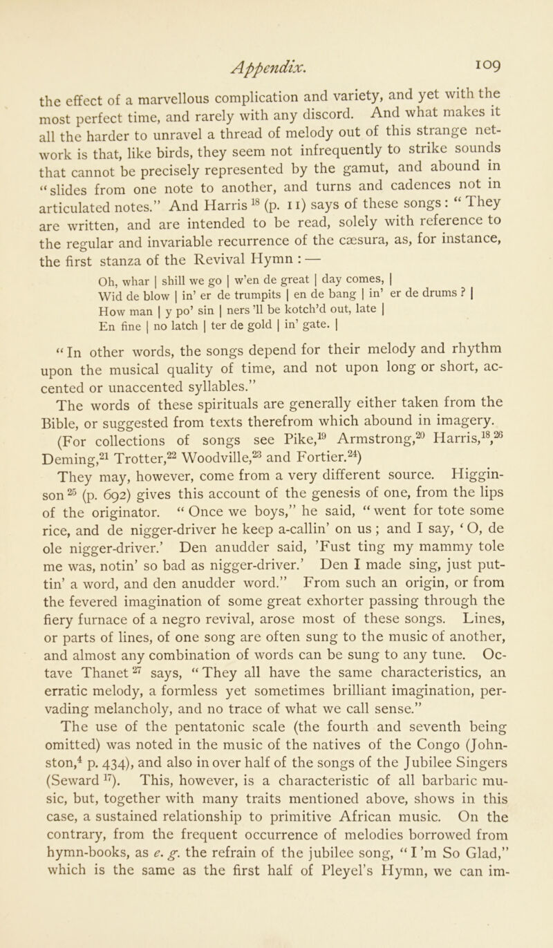 the effect of a marvellous complication and variety, and yet with the most perfect time, and rarely with any discord. And what makes it all the harder to unravel a thread of melody out of this strange net- work is that, like birds, they seem not infrequently to strike sounds that cannot be precisely represented by the gamut, and abound in “slides from one note to another, and turns and cadences not in articulated notes.” And Harris (p. 11) says of these songs : “ They are written, and are intended to be read, solely with reference to the regular and invariable recurrence of the csesura, as, for instance, the first stanza of the Revival Hymn : — Oh, whar | shill we go | w’en de great | day comes, | Wid de blow | in’ er de trumpits 1 en de bang \ in’ er de drums ? | How man | y po’ sin | ners ’ll be kotch’d out, late | En fine ] no latch | ter de gold | in’ gate. ] “ In other words, the songs depend for their melody and rhythm upon the musical quality of time, and not upon long or short, ac- cented or unaccented syllables.” The words of these spirituals are generally either taken from the Bible, or suggested from texts therefrom which abound in imagery. (For collections of songs see FikeA Armstrong,^^ Harris, Deming,^^ Trotter,^^ Woodville,^^ and Fortier. They may, however, come from a very different source. Higgin- son (p. 692) gives this account of the genesis of one, from the lips of the originator. “ Once we boys,” he said, “ went for tote some rice, and de nigger-driver he keep a-callin’ on us ; and I say, ‘ O, de ole nigger-driver.’ Den anudder said, ’Fust ting my mammy tole me was, notin’ so bad as nigger-driver.’ Den I made sing, just put- tin’ a word, and den anudder word.” From such an origin, or from the fevered imagination of some great exhorter passing through the fiery furnace of a negro revival, arose most of these songs. Lines, or parts of lines, of one song are often sung to the music of another, and almost any combination of words can be sung to any tune. Oc- tave Thanet 2 says, “ They all have the same characteristics, an erratic melody, a formless yet sometimes brilliant imagination, per- vading melancholy, and no trace of what we call sense.” The use of the pentatonic scale (the fourth and seventh being omitted) was noted in the music of the natives of the Congo (John- ston,^ p. 434), and also in over half of the songs of the Jubilee Singers (Seward This, however, is a characteristic of all barbaric mu- sic, but, together with many traits mentioned above, shows in this case, a sustained relationship to primitive African music. On the contrary, from the frequent occurrence of melodies borrowed from hymn-books, as e. g-. the refrain of the jubilee song, “I’m So Glad,” which is the same as the first half of Pleyel’s Hymn, we can im-