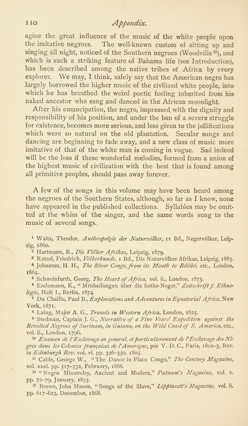 agine the great influence of the music of the white people upon the imitative negroes. The well-known custom of sitting up and singing all night, noticed of the Southern negroes (Woodville ^3), and which is such a striking feature of Bahama life (see Introduction), has been described among the native tribes of Africa by every explorer. We may, I think, safely say that the American negro has largely borrowed the higher music of the civilized white people, into which he has breathed the weird poetic feeling inherited from his naked ancestor who sang and danced in the African moonlight. After his emancipation, the negro, impressed with the dignity and responsibility of his position, and under the ban of a severe struggle for existence, becomes more serious, and less given to the jollifications which were so natural on the old plantation. Secular songs and dancing are beginning to fade away, and a new class of music more imitative of that of the white man is coming in vogue. Sad indeed will be the loss if these wonderful melodies, formed from a union of the highest music of civilization with the best that is found among all primitive peoples, should pass away forever. A few of the songs in this volume may have been heard among the negroes of the Southern States, although, so far as I know, none have appeared in the published collections. Syllables may be omit- ted at the whim of the singer, and the same words sung to the music of several songs. ^ Waitz, Theodor, Anthropolgie der Naturvdlker^ ii Bd., Negervolker, Leip- zig, i860. 2 Hartmann, R., Die Volker Afrikas^ Leipzig, 1879. 2 Ratzel, Friedrich, V'dlkerkunde^ i Bd., Die Naturvolker Afrikas, Leipzig, 1885. ^ Johnston, H. H., The River Congo, fro7n its Mouth to Boldbo, etc., London, 1884. ® Schweinfurth, Georg, The Heart of Africa, vol. ii., London, 1873. ® Endemann, K., “ Mittheilungen liber die Sotho-Neger,” Zeitschrift f Ethno- logie, Heft I., Berlin, 1874. Du Chaillu, Paul Explorations a7ik Adveiitures in Eqziatorial New York, 1871. ^ Laing, Major A. G., Travels in Western Africa, London, 1825. ® Stedman, Captain J. G., Narrative of a Five Years' Expedition against the Revolted Negroes of Surina7u, m Guiana, 07i the Wild Coast of S. A77ierica, etc., vol. ii., London, 1796. Exa77ie7t de VEsclavage en ge7teral, et partic7iliere77ie7tt de VEsclavage des Nl- gres da7is les Colo7iies franqaises de VA7nerique, par V. D. C., Paris, 1802-3, Rev. in Edinbtirgh Rev. vol. vi. pp. 326-350, 1805. Cable, George W., “ The Dance in Place Congo,” The Ce7it7iry Magazine, vol. xxxi. pp. 517-532, February, 1886. 12 “Negro Minstrelsy, Ancient and Modern,” Put7ia7n's Magazhie, vol. v. pp. 72-79» January, 1855. Brown, John Mason, “ Songs of the Slave,” Lippmcotfs Magazme, vol. ii. pp. 617-623, December, 1868.