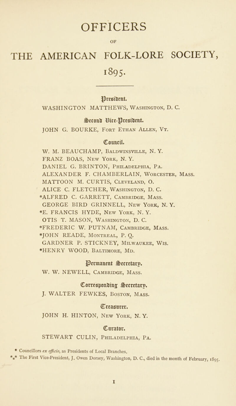 OFFICERS OF THE AMERICAN FOLK-LORE SOCIETY, 1895. PrcfiiUcnt WASHINGTON MATTHEWS, Washington, D. C. JOHN G. BOURKE, Fort Ethan Allen, Vt. CaunciL W. M. BEAUCHAMP, Baldwinsville, N. Y. FRANZ BOAS, New York, N. Y. DANIEL G. BRINTON, Philadelphia, Pa. ALEXANDER F. CHAMBERLAIN, Worcester, Mass. MATTOON M. CURTIS, Cleveland, O. ' ALICE C. FLETCHER, Washington, D. C. ^ALFRED C. GARRETT, Cambridge, Mass. GEORGE BIRD GRINNELL, New York, N. Y. *E. FRANCIS HYDE, New York, N. Y. OTIS T. MASON, Washington, D. C. ^FREDERIC W. PUTNAM, Cambridge, Mass. *JOHN READE, Montreal, P. Q. GARDNER P. STICKNEY, Milwaukee, Wis. *HENRY WOOD, Baltimore, Md. Permanent ^ecretarp* W. W. NEWELL, Cambridge, Mass. Carrespontima: ^eeretarp* J. WALTER FEWKES, Boston, Mass. Creaemren JOHN H. HINTON, New York, N. Y. Cnrator. STEWART CULIN, Philadelphia, Pa. * Councillors ex officio^ as Presidents of Local Branches. *** The First Vice-President, J. Owen Dorsey, Washington, D. C., died in the month of February, 1895.