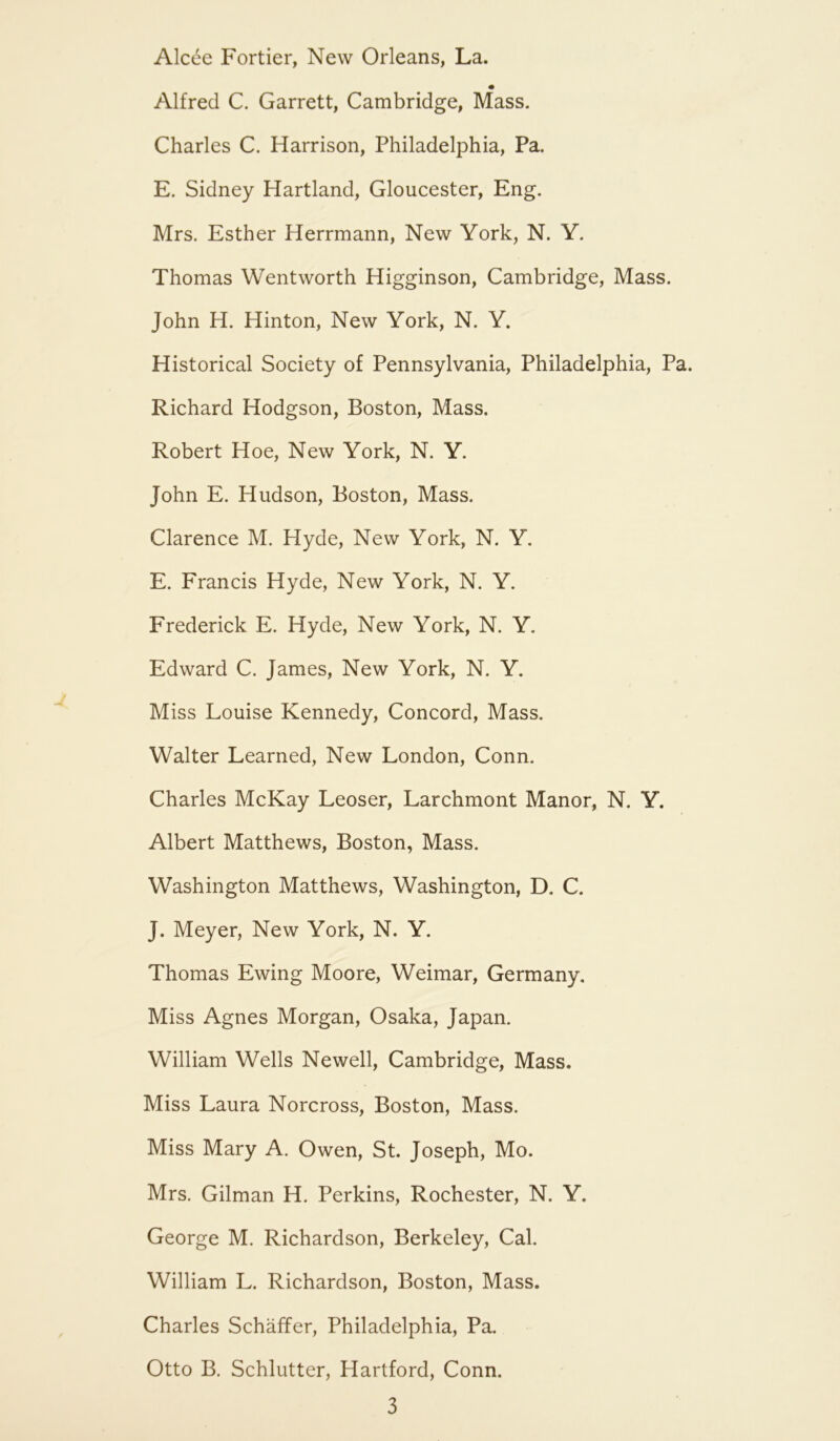 Alcee Fortier, New Orleans, La. Alfred C. Garrett, Cambridge, Mass. Charles C. Harrison, Philadelphia, Pa. E. Sidney Hartland, Gloucester, Eng. Mrs. Esther Herrmann, New York, N. Y. Thomas Wentworth Higginson, Cambridge, Mass. John H. Hinton, New York, N. Y. Historical Society of Pennsylvania, Philadelphia, Pa. Richard Hodgson, Boston, Mass. Robert Hoe, New York, N. Y. John E. Hudson, Boston, Mass. Clarence M. Hyde, New York, N. Y. E. Francis Hyde, New York, N. Y. Frederick E. Hyde, New York, N. Y. Edward C. James, New York, N. Y. Miss Louise Kennedy, Concord, Mass. Walter Learned, New London, Conn. Charles McKay Leoser, Larchmont Manor, N. Y. Albert Matthews, Boston, Mass. Washington Matthews, Washington, D. C. J. Meyer, New York, N. Y. Thomas Ewing Moore, Weimar, Germany. Miss Agnes Morgan, Osaka, Japan. William Wells Newell, Cambridge, Mass. Miss Laura Norcross, Boston, Mass. Miss Mary A. Owen, St. Joseph, Mo. Mrs. Gilman H. Perkins, Rochester, N. Y. George M. Richardson, Berkeley, Cal. William L. Richardson, Boston, Mass. Charles Schaffer, Philadelphia, Pa. Otto B. Schlutter, Hartford, Conn.