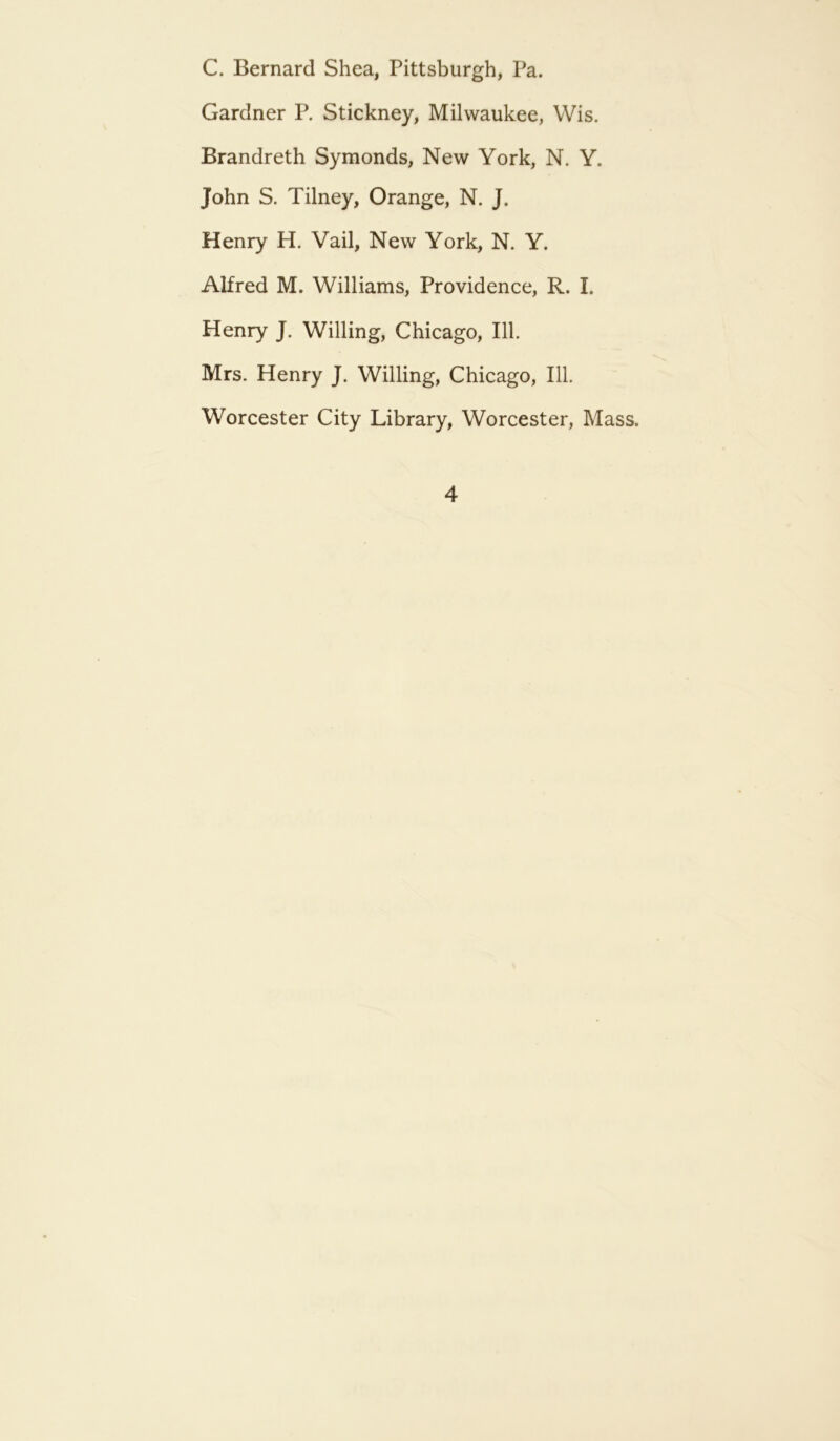 C. Bernard Shea, Pittsburgh, Pa. Gardner P. Stickney, Milwaukee, Wis. Brandreth Symonds, New York, N. Y. John S. Tilney, Orange, N. J. Henry H. Vail, New York, N. Y. Alfred M. Williams, Providence, R. I. Henry J. Willing, Chicago, 111. Mrs. Henry J. Willing, Chicago, 111. Worcester City Library, Worcester, Mass.