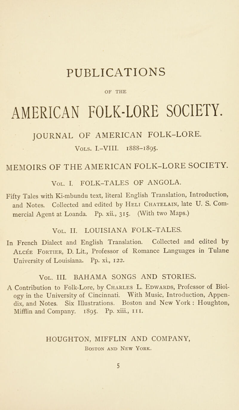 PUBLICATIONS OF THE AMERICAN FOLK-LORE SOCIETY. JOURNAL OF AMERICAN FOLK-LORE. VOLS. I.-VIII. 1888-1895. MEMOIRS OF THE AMERICAN FOLK-LORE SOCIETY. VoL. I. FOLK-TALES OF ANGOLA. Fifty Tales with Ki-mbundu text, literal English Translation, Introduction, and Notes. Collected and edited by Heli Chatelain, late U. S. Com- mercial Agent at Loanda. Pp. xii., 315. (With two Maps.) VoL. II. LOUISIANA FOLK-TALES. In French Dialect and English Translation. Collected and edited by Alcee Fortier, D. Lit., Professor of Romance Languages in Tulane University of Louisiana. Pp. xL, 122. VoL. III. BAHAMA SONGS AND STORIES. A Contribution to Folk-Lore, by Charles L. Edwards, Professor of Biol- ogy in the University of Cincinnati. With Music, Introduction, Appen- dix, and Notes. Six Illustrations. Boston and New York : Houghton, Mifflin and Company. 1895. Pp. xiii., iii. HOUGHTON, MIFFLIN AND COMPANY, Boston and New York.
