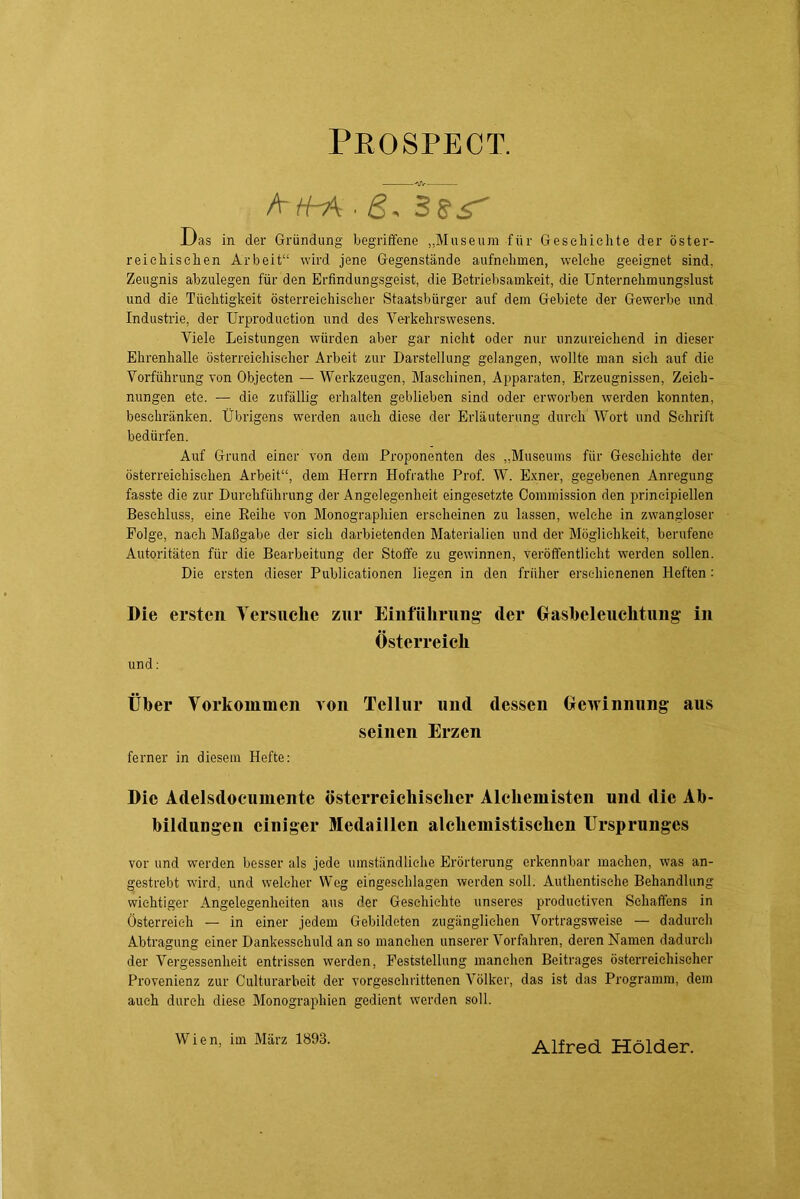 Peospect. AH-A^ß, SSS' Das in der Gründung begriffene „Museum für Gesehiclite der öster- reiebischen Arbeit“ wird jene Gegenstände aufnebmen, welche geeignet sind, Zeugnis abzulegen für den Erfindungsgeist, die Betriebsamkeit, die Unternebmungslust und die Tüebtigkeit österreiehiselier Staatsbürger auf dem Gebiete der Gewei’be und Industrie, der Urproduetion und des Verkehrswesens. Viele Leistungen würden aber gar nicht oder nur imzureiehend in dieser Ehrenhalle österreichischer Arbeit zur Darstellung gelangen, wollte man sieh auf die Vorführung Ton Objecten — Werkzeugen, Maschinen, Apparaten, Erzeugnissen, Zeich- nungen etc. — die zufällig erhalten geblieben sind oder erworben werden konnten, beschränken. Übrigens werden auch diese der Erläuterung durch Wort und Schrift bedürfen. Auf Grund einer von dem Proponenten des „Museums für Geschichte der österreichischen Arbeit“, dem Herrn Hofrathe Prof. W. Exner, gegebenen Anregung fasste die zur Durchführung der Angelegenheit eingesetzte Commission den principiellen Beschluss, eine Eeihe von Monographien erscheinen zu lassen, welche in zwangloser Folge, nach Maßgabe der sieh darbietenden Materialien und der Möglichkeit, berufene Autoritäten für die Bearbeitung der Stoffe zu gewinnen, veröffentlicht werden sollen. Die ersten dieser Publicationen liegen in den früher erschienenen Heften: Die ersten Yersuclie zur Einführung der Grashelenchtung in Österreich und: Über Vorkommen von Tellur und dessen Gewinnung aus seinen Erzen ferner in diesem Hefte: Die Adelsdoeumente österreichischer Alchemisten und die Ab- bildungen einiger Medaillen alchemistischen Ursprunges vor und werden besser als jede umständliche Erörterung erkennbar machen, was an- gestrebt wird, und welcher Weg eingeschlagen werden soll. Authentische Behandlung wichtiger Angelegenheiten aus der Geschichte unseres productiven Schaffens in Österi'eieh — in einer jedem Gebildeten zugänglichen Vortragsweise — dadurch Abtragung einer Dankesschuld an so manchen unserer Vorfahren, deren Namen dadurch der Vergessenheit entrissen werden, Feststellung manchen Beitrages österreichischer Provenienz zur Culturarbeit der vorgeschrittenen Völker, das ist das Programm, dem auch durch diese Monographien gedient werden soll. Wien, im März 1893. Alfred Holder.