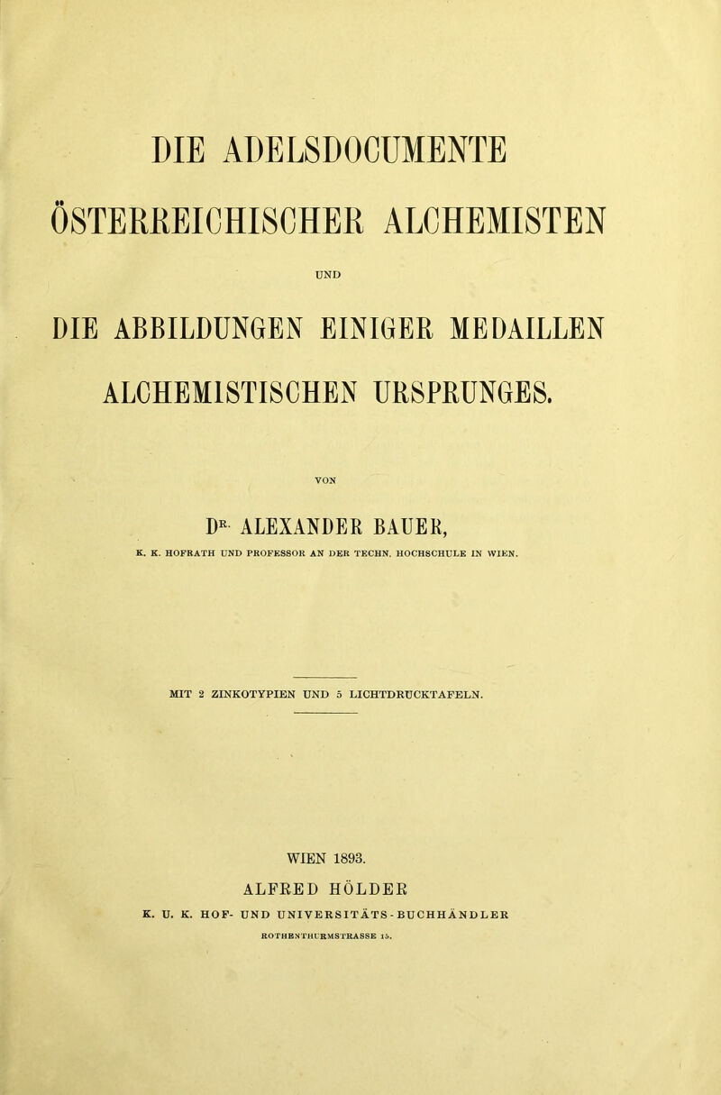 DIE ADEL8D0CÜMENTE ÖSTERKEICHISCHER ALCHEMISTEN UND DIE ABBILDUNGEN EINIGER MEDAILLEN ALCHEMISTISCHEN URSPRUNGES. VON D« ALEXANDER BAUER, K. K. HOFRATH UND PROFESSOR AN DER TECHN. HOCHSCHULE IN WIEN. MIT 2 ZINKOTYPIEN UND ö LICHTDRÜCKTAFELN. WIEN 1893. ALFRED HOLDER K. ü. K. HOF- UND UNIVERSITÄTS-BUCHHÄNDLER